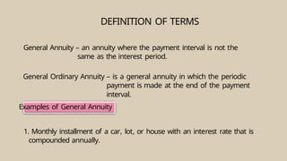 Examples of General Annuity
DEFINITION OF TERMS
General Annuity – an annuity where the payment interval is not the
same as the interest period.
General Ordinary Annuity – is a general annuity in which the periodic
payment is made at the end of the payment
interval.
1. Monthly installment of a car, lot, or house with an interest rate that is
compounded annually.
 