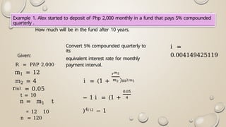 Example 1. Alex started to deposit of Php 2,000 monthly in a fund that pays 5% compounded
quarterly .
How much will be in the fund after 10 years.
Given:
R = PℎP 2,000
m1 = 12
m2 = 4
rm2 = 0.05
t = 10
n = m1 t
= 12 10
n = 120
Convert 5% compounded quarterly to
its
equivalent interest rate for monthly
payment interval.
i = (1 + )m2/m1
− 1 i = (1 +
)4/12 − 1
i =
0.004149425119
 