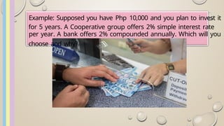 Example: Supposed you have Php 10,000 and you plan to invest it
for 5 years. A Cooperative group offers 2% simple interest rate
per year. A bank offers 2% compounded annually. Which will you
choose and why?
 