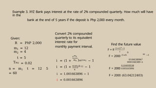Example 3. XYZ Bank pays interest at the rate of 2% compounded quarterly. How much will have
in the
bank at the end of 5 years if the deposit is Php 2,000 every month.
Given:
R = PℎP 2,000
m1 = 12
m2 = 4
t = 5
Tm2 = 0.02
n = m1 t = 12 5
= 60
Convert 2% compounded
quarterly to its equivalent
interest rate for
monthly payment interval.
i = (1 + )m2/m1 − 1
i = (1 + )4/12 − 1
i = 1.001663896 − 1
i = 0.001663896
Find the future value
F = 2000 (1+0.
0
0
01663896
00166389
60
−1
F = 2000
F = 2000 (63.04212403)
 