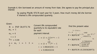 Example 4. Kim borrowed an amount of money from Kate. She agrees to pay the principal plus
interest
by paying Php38, 973.76 each year for 3 years. How much money did she borrow
if interest is 8% compounded quarterly.
Given:
R = PℎP 38,973.76
m1 = 1
m2 = 4
t = 3
Tm2 = 0.08
n = m1 t = 1 3 =
3
Convert 8% compounded
quarterly to its equivalent rate
for each
payment interval.
i = (1 + )m2/m1 − 1
i = (1 + )4/1 − 1
i = 1.08243216 − 1
i = 0.08243216
Find the present value
1− (1+i)−n
i
P = 38,973.76
1− (1
0.082
0824
43
32
2
16
16 )−3
P = 38,973.76 1
−
0
0.
0
7884931
8243216
75
P = 38,973.76
0
0
.
.
211506
082432
8
1
2
6
4
P = 38,973.76 (0.2565828973)
P = R
 