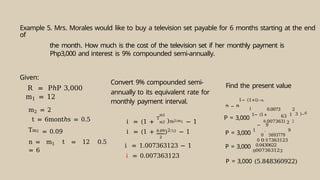 Example 5. Mrs. Morales would like to buy a television set payable for 6 months starting at the end
of
the month. How much is the cost of the television set if her monthly payment is
Php3,000 and interest is 9% compounded semi-annually.
Given:
R = PℎP 3,000
m1 = 12
m2 = 2
t = 6montℎs = 0.5
Tm2 = 0.09
n = m1 t = 12 0.5
= 6
Convert 9% compounded semi-
annually to its equivalent rate for
monthly payment interval.
i = (1 +
T
m2
m2 )m2/m1 − 1
i = (1 + )2/12 − 1
i = 1.007363123 − 1
i = 0.007363123
Find the present value
1− (1+i)−n
i
P = 3,000
1− (1
0.0073
00736
63
31 2
1
2
3
3 )−6
P = 3,000
1
−
0
0
0
.
9
0
5
7
693779
363123
9
P = 3,000
0
0.0430622
007363123
P = 3,000 (5.848360922)
P = R
 