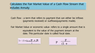 Calculates the Fair Market Value of a Cash Flow Stream that
includes Annuity
1− (1+i)−n P = R
i
Cash flow - a term that refers to payment that can either be inflows
(payments received) or outflows(payments made).
Fair Market Value or economic value- refers to a single amount that is
equivalent to the value of the payment stream at the
date. This particular date is called focal date.
F
(1 +
P
 