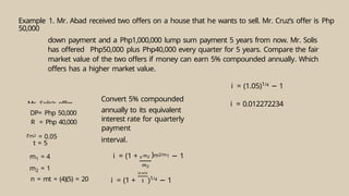 Example 1. Mr. Abad received two offers on a house that he wants to sell. Mr. Cruz’s offer is Php
50,000
down payment and a Php1,000,000 lump sum payment 5 years from now. Mr. Solis
has offered Php50,000 plus Php40,000 every quarter for 5 years. Compare the fair
market value of the two offers if money can earn 5% compounded annually. Which
offers has a higher market value.
DP= Php 50,000
R = Php 40,000
rm2 = 0.05
t = 5
m1 = 4
m2 = 1
n = mt = (4)(5) = 20
Convert 5% compounded
annually to its equivalent
interest rate for quarterly
payment
interval.
i = (1 + )m2/m1 − 1
i = (1 + )1/4 − 1
i = (1.05)1/4 − 1
i = 0.012272234
Mr. Solis’s offer
 