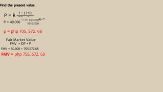 Find the present value
P = R
P = 40,000
1− (1
+
0
0.0
01
1
2
2
2
2
7
7
2
2
2
2
3
3
4
4)−20
p = php 705, 572. 68
Fair Market alue
Ⅴ
FMV = DP + P
FMV = 50,000 + 705,572.68
FMV = php 755, 572. 68
1− (1+i)
n
−
i
 