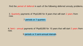 7 periods or 7 quarters
9 periods or 9 semi-annual intervals
Find the period of deferral in each of the following deferred annuity problems.
3. Quarterly payments of Php5,000 for 8 years that will start 2 years from
now.
4. Semi – annual payments of Php60,000 for 10 years that will start 5 years from
now.
 