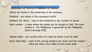 Definition of Terms in Relation to Stocks
Stocks are shares in the ownership of the company.
Dividend - are shares in the company’s profit.
Dividend Per Share – ratio of the dividends to the number of shares
Stock market – a place where the stocks can be bought or sold. The stock
market in the Philippines is governed by the Philippines
Stock Exchange (PSE).
Market Value – the current price of a stock at which it can be sold.
Stock Yield Ratio – ratio of the annual dividend per share and the market
value per share. Also called current stock yield.
 