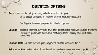 DEFINITION OF TERMS
Bond - interest-bearing security which promises to pay
(a) Is stated amount of money on the maturity date, and
(b) Regular interest payments called coupons
Coupon - periodic interest payment that the bondholder receives during the time
between purchase date and maturity date; usually received semi-
annually.
Coupon Rate - a rate per coupon payment period, denoted by r.
Price of a Bond - the price of the bond at purchase time; denoted by P.
 