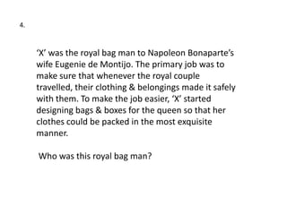 4.


     ‘X’ was the royal bag man to Napoleon Bonaparte’s
     wife Eugenie de Montijo. The primary job was to
     make sure that whenever the royal couple
     travelled, their clothing & belongings made it safely
     with them. To make the job easier, ‘X’ started
     designing bags & boxes for the queen so that her
     clothes could be packed in the most exquisite
     manner.

     Who was this royal bag man?
 