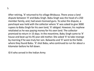 5.

 After retiring, 'X' returned to his village Bhidausa. There arose a land
 dispute between 'X' and Babu Singh. Babu Singh was the head of a 250
 member family, and, had seven licensed guns. To solve the dispute, a
 panchayat was held with the collector where 'X' was asked to give 3000
 rupees to Babu Singh for his own land; 'X' obliged. However, his nephew
 retaliated as he was paying money for his own land. The collector
 promised to return in 15 days. In the meantime, Babu Singh came to 'X'
 house and beat up his 95 year old mother. She asked 'X' to take revenge
 by morning if he was truly her son. Balwanta and 'X' went to the fields
 where they found Babu. 'X' shot Babu, who continued to run for about a
 kilometer before he fell down.

 ID X who served in the Indian Army
 