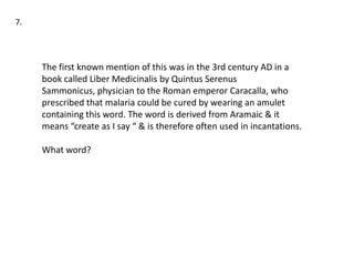 7.




     The first known mention of this was in the 3rd century AD in a
     book called Liber Medicinalis by Quintus Serenus
     Sammonicus, physician to the Roman emperor Caracalla, who
     prescribed that malaria could be cured by wearing an amulet
     containing this word. The word is derived from Aramaic & it
     means “create as I say “ & is therefore often used in incantations.

     What word?
 