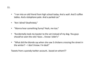 11.

      • “I ran into an old friend from high school today. And a wall. And 5 coffee
        tables. And a telephone pole. And a parked car.”

      • “Am I blind? Deafinitely.”

      • “Wanna hear something funny? Yeah, me too.”

      • “Accidentally took my toaster to the vet instead of my dog. You guys
        should've seen the vets' faces ..I know I didn't.”

      • “What did the blonde say when she saw 3 chickens crossing the street in
        the winter? -- I don't know. I'm deaf.”

      Tweets from a parody twitter account.. based on whom??
 