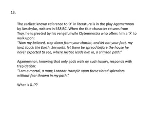 13.

      The earliest known reference to ‘X’ in literature is in the play Agamemnon
      by Aeschylus, written in 458 BC. When the title character returns from
      Troy, he is greeted by his vengeful wife Clytemnestra who offers him a ‘X’ to
      walk upon:
      "Now my beloved, step down from your chariot, and let not your foot, my
      lord, touch the Earth. Servants, let there be spread before the house he
      never expected to see, where Justice leads him in, a crimson path.“

      Agamemnon, knowing that only gods walk on such luxury, responds with
      trepidation:
      "I am a mortal, a man; I cannot trample upon these tinted splendors
      without fear thrown in my path.“

      What is X..??
 