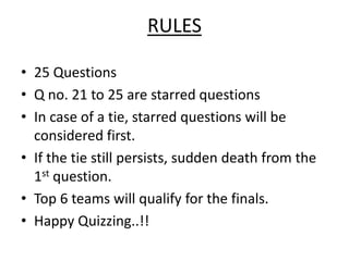 RULES

• 25 Questions
• Q no. 21 to 25 are starred questions
• In case of a tie, starred questions will be
  considered first.
• If the tie still persists, sudden death from the
  1st question.
• Top 6 teams will qualify for the finals.
• Happy Quizzing..!!
 