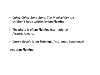 • Chitty-Chitty-Bang-Bang: The Magical Car is a
  children's book written by Ian Fleming

• The photo is of Ian Fleming International
  Airport, Jamaica

• Casino Royale is Ian Fleming's first James Bond novel

Ans : Ian Fleming
 