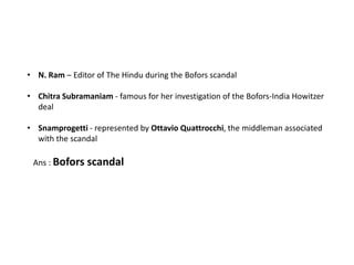 • N. Ram – Editor of The Hindu during the Bofors scandal

• Chitra Subramaniam - famous for her investigation of the Bofors-India Howitzer
  deal

• Snamprogetti - represented by Ottavio Quattrocchi, the middleman associated
  with the scandal

 Ans : Bofors scandal
 