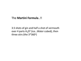 The Martini Formula..!!


3.5 shots of gin and half a shot of vermouth
over 4 parts H2O3 (ice...Water cubed), then
three stirs (the 3*360o)
 