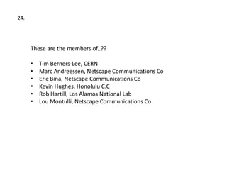 24.




      These are the members of..??

      •   Tim Berners-Lee, CERN
      •   Marc Andreessen, Netscape Communications Co
      •   Eric Bina, Netscape Communications Co
      •   Kevin Hughes, Honolulu C.C
      •   Rob Hartill, Los Alamos National Lab
      •   Lou Montulli, Netscape Communications Co
 