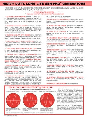 HEAVY DUTY, LONG LIFE GEN-PRO® GENERATORS
 FOR THOSE WHO WANT AND NEED THE VERY BEST, GEN-PRO® GENERATORS GIVES YOU AN ALL USA MADE
 HEAVY DUTY GENERATOR WITH QUALITY FEATURES.
                                                            FEATURES AND BENEFITS
                                                 = EXCLUSIVE ONLY WITH GEN-PRO® GENERATORS
1 EXCLUSIVE KLEEN-POWER® DESIGN ALLOWS ONLY                                                             DE-CARBON ENGINE CYLINDER HEAD.
6% HARMONIC DISTORTION OF THE POWER SINE-WAVE.
HARMFUL HARMONIC DISTORTIONS OVER 10% OR MORE                                                            10 CAST IRON CYLINDER SLEEVE GIVES YOU LONGER
MAY DO DAMAGE TO YOUR PLUGGED-IN ELECTRIC                                                                ENGINE LIFE THAN STANDARD SIDE VALVE, ALL ALUMI-
LOAD.                                                                                                    NUM ENGINES.

2 EXCLUSIVE “POWER-ASSIST”™ DESIGN ALLOWS 27%                                                           11 AUTOMATIC OIL SENSOR PROTECTS YOUR ENGINE
MORE COPPER WIRE AND ELECTRICAL GRADE STEEL                                                              FROM LOW OIL AND AUTOMATICALLY STOPS ENGINE
THAN LEADING COMPETITOR GEN-SETS. THIS GIVES                                                             BEFORE DAMAGE HAPPENS.
YOU HUGE EXTRA STARTING POWER FOR HARD START-
ING ELECTRIC MOTOR LOADS.                                                                                12 SOLID STATE IGNITION ALLOWS TROUBLE-FREE
                                                                                                         OPERATION WITH NO POINTS OR CONDENSER TO
3 EXCLUSIVE, HEAVY DUTY DIODES GIVES YOU “LIFE                                                          REPLACE.
-TIME” WARRANTY FROM FAILURE OF THE MOST COM-
MONLY REPLACED PART ON OTHER GENERATOR SETS.                                                             13 2-ELEMENT HEAVY DUTY AIR CLEANER ADDS
                                                                                                         MAJOR ADDITIONAL ENGINE LIFE BY TRAPPING MORE
4 EXCLUSIVE, HEAVY DUTY CAPACITOR GIVES YOU                                                             DUST AND DIRT, BEFORE ENTERING ENGINE.
“LIFE-TIME” WARRANTY FROM FAILURE OF THE SECOND
MOST COMMONLY REPLACED PART ON OTHER GENERA-                                                             14 ROPE-RECOIL STARTING IS EASY AND SIMPLE WITH
TOR SETS.                                                                                                ITS UNIQUE AUTOMATIC COMPRESSION RELEASE
                                                                                                         STARTING.
5 EXCLUSIVE, AUTOMATIC LOAD BALANCE ELIMI-
NATES LOAD CHATTER AND EXCESSIVE VIBRATION DUE                                                           15 EXTENDED RUN 4 GALLON FUEL TANK WITH FILTER,
TO UNBALANCED ELECTRIC LOADS.                                                                            EPA REQUIRED SLOSH VALVE AND FUEL GAUGE,
                                                                                                         ALLOWS UP TO 6 HOURS CONTINUOUS RUN ON 5.5 KW
6 GROUND FAULT CIRCUIT INTERRUPTERS (GFCI)                                                              TO 7.5 KW SETS.
RECEPTACLE HELPS PROTECT OPERATOR FROM ELEC-
TRIC SHOCK AND PROVIDES OSHA/NEC COMPLIANCE ON                                                           16 EXTENDED RUN 7 GALLON FUEL TANK WITH FILTER,
THE CONSTRUCTION JOB-SITE. EXCLUSIVE, NEW GFCI                                                           EPA REQUIRED SLOSH VALVE, AND FUEL GAUGE,
SHOCK PROTECTION IS AVAILABLE ON ALL 120 AND                                                             ALLOWS UP TO 8 HOURS CONTINUOUS RUN ON 9.5 KW
240 VOLT RECEPTACLES, AS WELL.                                                                           TO 15 KW SETS.

7 “MAGNETIC” CIRCUIT BREAKERS AUTOMATICALLY                                                              17 COBALT EXHAUST VALVE AND SEAT ADDS MAJOR
PROTECT WINDINGS FROM OVERLOADS AND “SHORT                                                               ADDITIONAL SERVICE LIFE HOURS (VANGUARD AND
CIRCUITED” ELECTRIC LOADS.                                                                               KOHLER ENGINES).

8 RUN TIME METER TOTALS THE HOURS OF RUN TIME                                                            18 SEPARATE SPIN-ON OIL FILTER AND FULL
FOR SERVICE OR RENTAL USE.                                                                               PRESSURE OIL LUBRICATION FOR LONGER LIFE (9.5 KW
                                                                                                         TO 15.0 KW).
9 OVERHEAD VALVE ENGINE GIVES YOU 20% SMALLER
AND LIGHTER WEIGHT, THAN LESS EFFICIENT SIDE                                                             19 OPTIONAL, 2-WHEEL, SEMI-PNUEMATIC, “NEVER
VALVE ENGINE. OHV DESIGN ALSO REDUCES FUEL AND                                                           GO FLAT” DOLLY WHEELS AND FOLD-AWAY HANDLES,
OIL CONSUMPTION BY 40%, GIVES YOU UP TO 10% MORE                                                         FOR ALL MODELS.
TORQUE, HAS INTERNAL BALANCING FOR SMOOTH OP-
ERATION AND ELIMINATES THE NEED TO CONSTANTLY                                                            20 OPTIONAL LIFTING HOOK FOR ALL MODELS.


         EXCLUSIVE KLEEN-POWER® by GILLETTE
             SINE-WAVES ARE ACTUAL OSCILLOSCOPE REPRODUCTIONS                                                       ELECTRONIC EQUIPMENT IS DESIGNED TO
                                                                                                                    WORK ON UTILITY POWER THAT HAS 10%
    NORMAL UTILITY CYCLE                    GILLETTE GENERATOR CYCLE                    COMPETITOR GENERATOR CYCLE OR LESS, SINE-WAVE DISTORTION. MOST
                                                                                                                   CONSTRUCTION EQUIPMENT HAS IN-
                                                                                                                   STALLED ELECTRONICS.       ELECTRICAL
                                                                                                                   ITEMS FOR RESIDENTIAL USE, HAVE ELEC-
                                                                                                                   TRONICS, EVEN YOUR HOME FURNACE HAS
                                                                                                                   SOLID-STATE, ELECTRONIC PILOT SYSTEM.
                                                                                                                   MOST PORTABLE GEN-SETS ALLOW MORE
                                                                                                                   THAN 10% SINE-WAVE DISTORTION, WHICH
                                                                                                                   CAN CAUSE SERIOUS PROBLEMS.

                                                                                                                              SHOULDN’T YOU BE CONCERNED ABOUT
                                                                                                                              THE EMISSIONS OF HARMFUL, HARMONIC
  Normal utility power sine-wave with        Gen-Pro® power sine-wave with average        Competitor generator power with     DISTORTIONS, COMING FROM THE GENERA-
  average 3% harmonic distortion and less    6% harmonic distortion and not more than     more than 25% harmonic distortion   TOR YOU INTEND TO PURCHASE?
  that 25 TIF*                               125 total TIF*                               and averaging more than 520 TIF*

    *TIF (TELEPHONE INFLUENCE FACTOR): BY DEFINITION MG 1-22.43, ALLOWS MAXIMUM 250 ALLOWABLE TIF.


Gen-Pro Brochure 12-6-2012
 