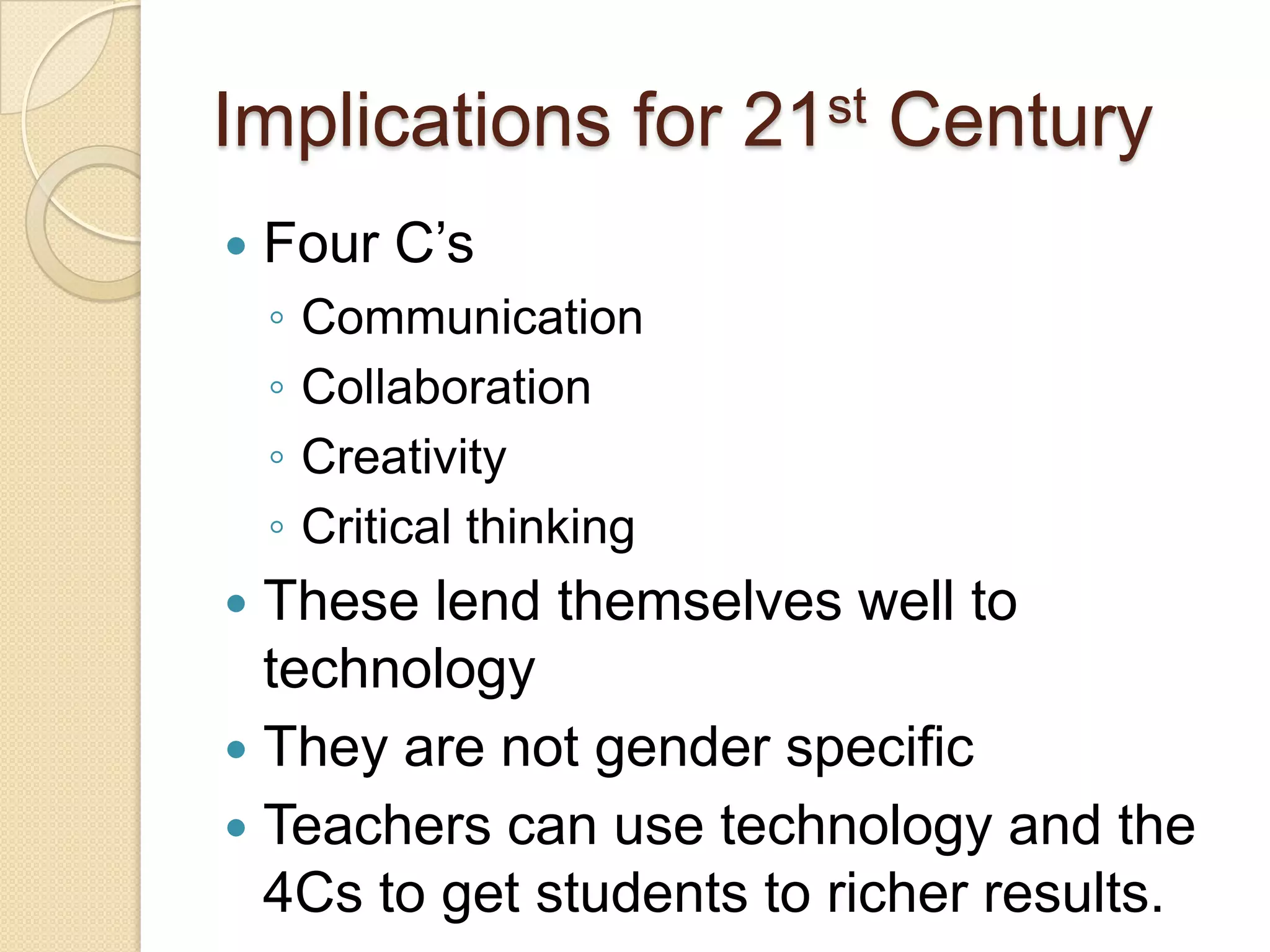Implications for 21st Century
   Four C’s
    ◦   Communication
    ◦   Collaboration
    ◦   Creativity
    ◦   Critical thinking
 These lend themselves well to
  technology
 They are not gender specific
 Teachers can use technology and the
  4Cs to get students to richer results.
 