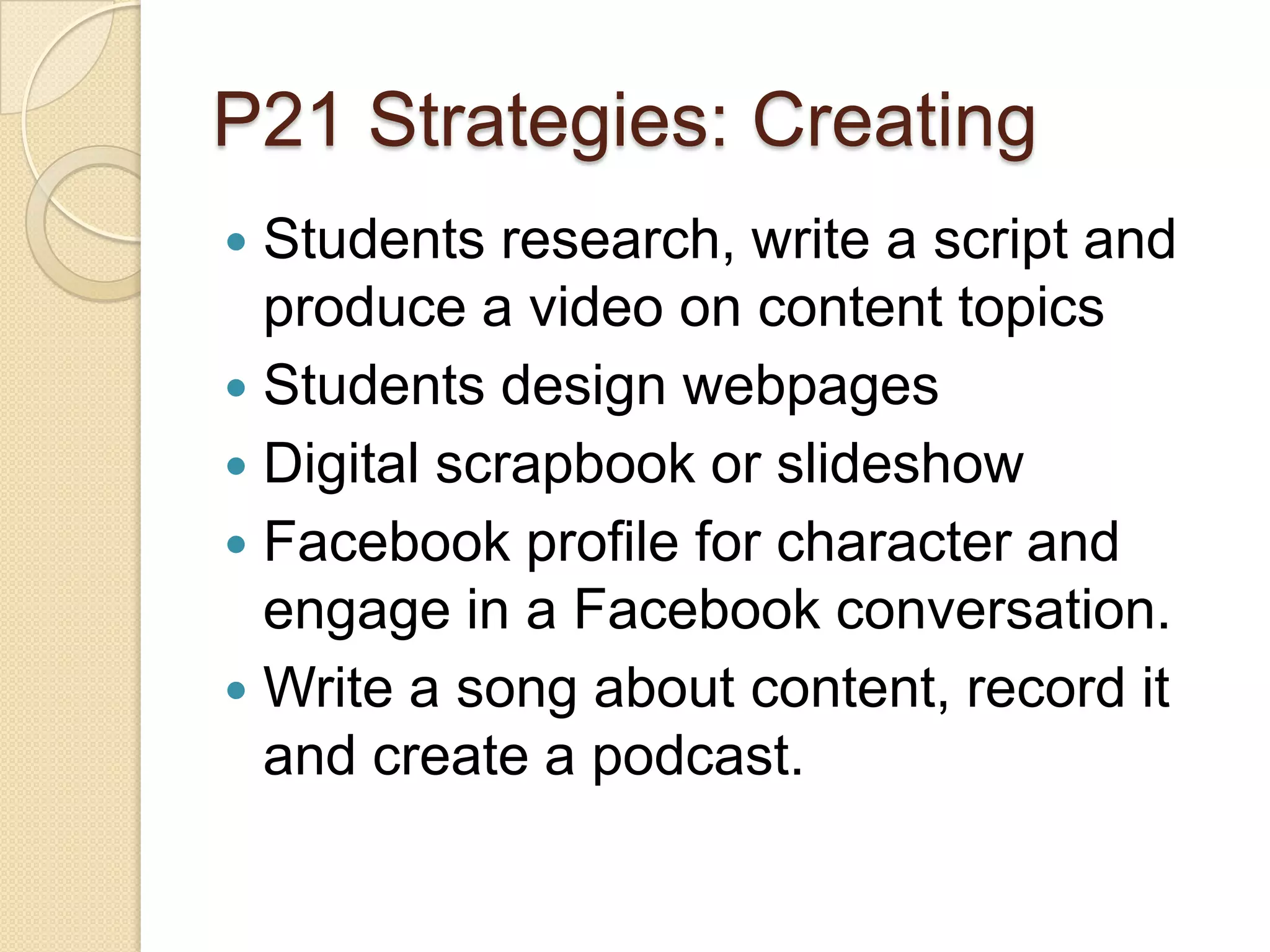 P21 Strategies: Creating
 Students research, write a script and
  produce a video on content topics
 Students design webpages
 Digital scrapbook or slideshow
 Facebook profile for character and
  engage in a Facebook conversation.
 Write a song about content, record it
  and create a podcast.
 