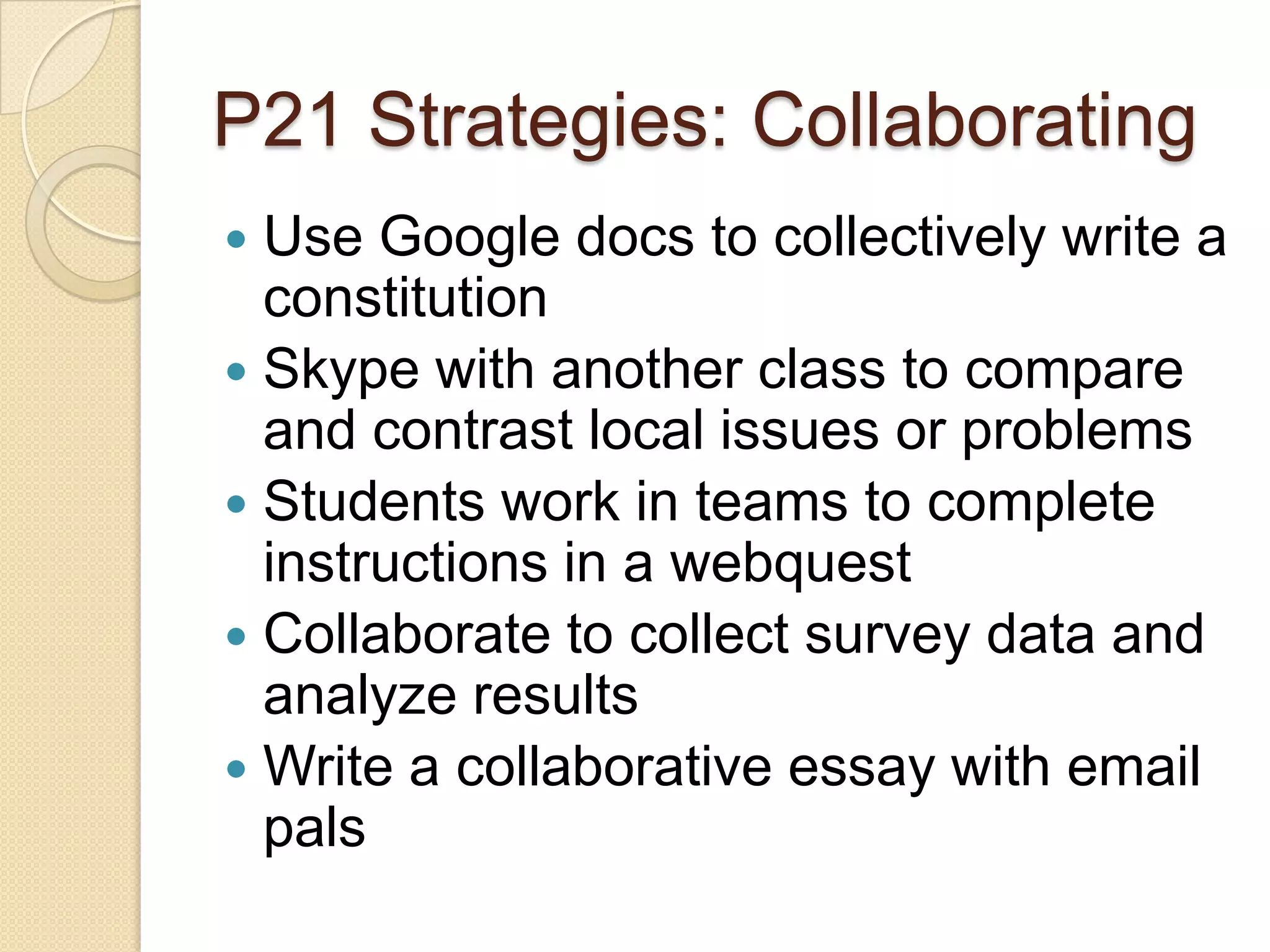P21 Strategies: Collaborating
 Use Google docs to collectively write a
  constitution
 Skype with another class to compare
  and contrast local issues or problems
 Students work in teams to complete
  instructions in a webquest
 Collaborate to collect survey data and
  analyze results
 Write a collaborative essay with email
  pals
 