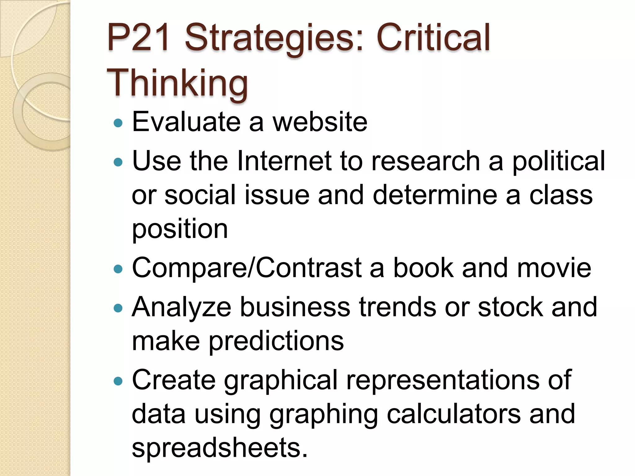 P21 Strategies: Critical
Thinking
 Evaluate a website
 Use the Internet to research a political
  or social issue and determine a class
  position
 Compare/Contrast a book and movie
 Analyze business trends or stock and
  make predictions
 Create graphical representations of
  data using graphing calculators and
  spreadsheets.
 