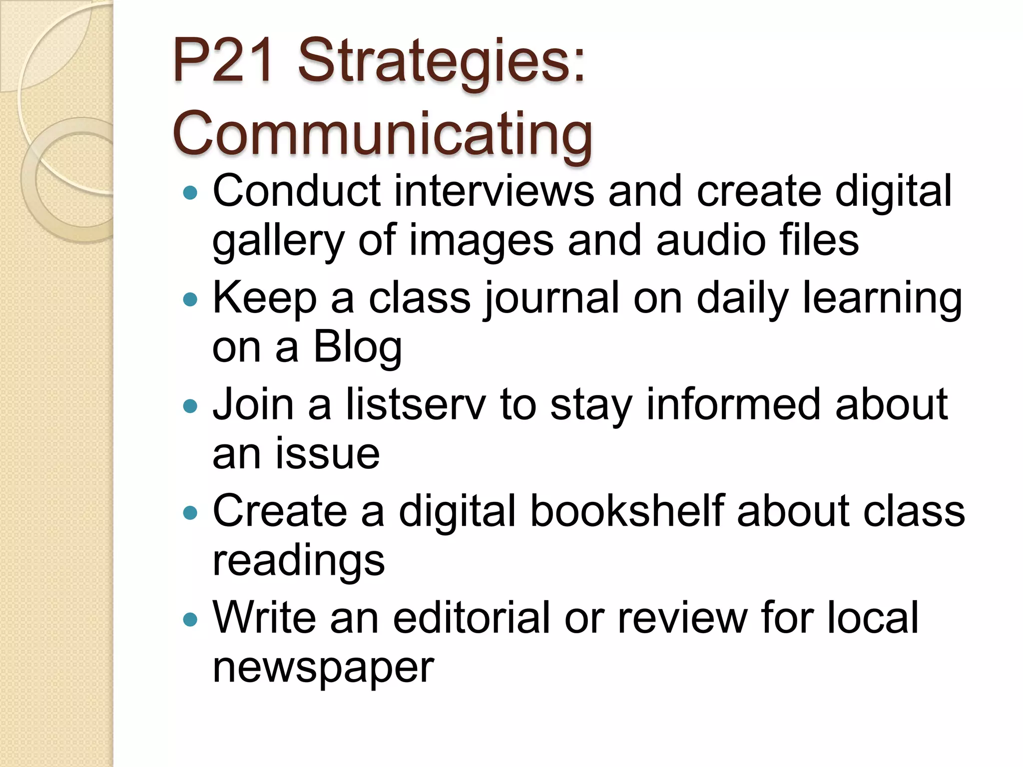P21 Strategies:
Communicating
 Conduct interviews and create digital
  gallery of images and audio files
 Keep a class journal on daily learning
  on a Blog
 Join a listserv to stay informed about
  an issue
 Create a digital bookshelf about class
  readings
 Write an editorial or review for local
  newspaper
 