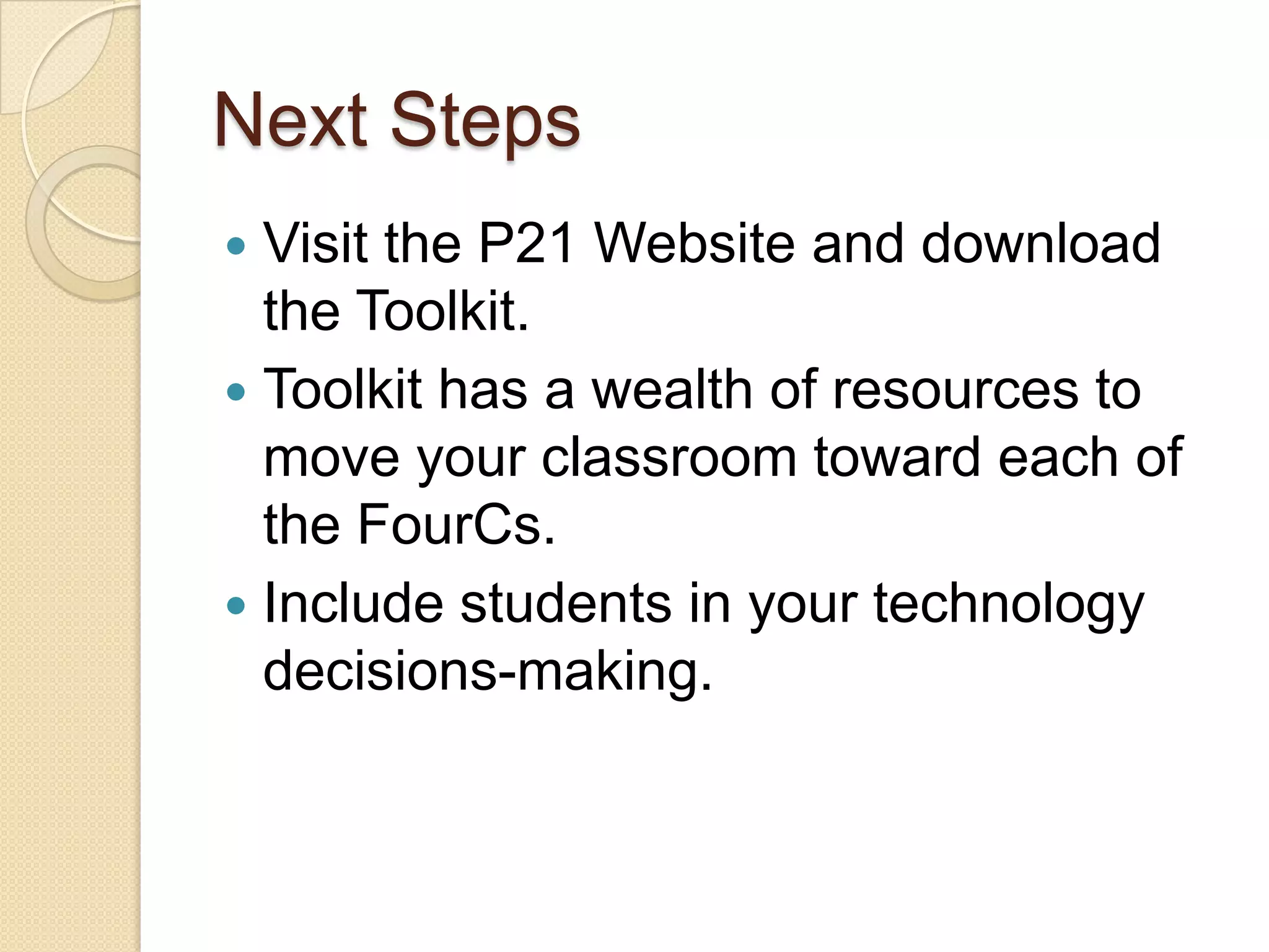 Next Steps
 Visit the P21 Website and download
  the Toolkit.
 Toolkit has a wealth of resources to
  move your classroom toward each of
  the FourCs.
 Include students in your technology
  decisions-making.
 
