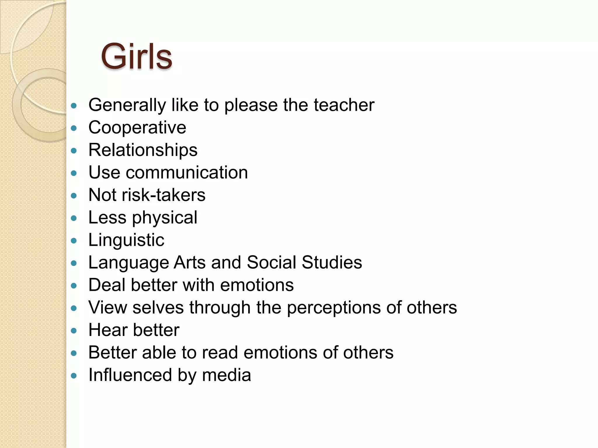 Girls
   Generally like to please the teacher
   Cooperative
   Relationships
   Use communication
   Not risk-takers
   Less physical
   Linguistic
   Language Arts and Social Studies
   Deal better with emotions
   View selves through the perceptions of others
   Hear better
   Better able to read emotions of others
   Influenced by media
 