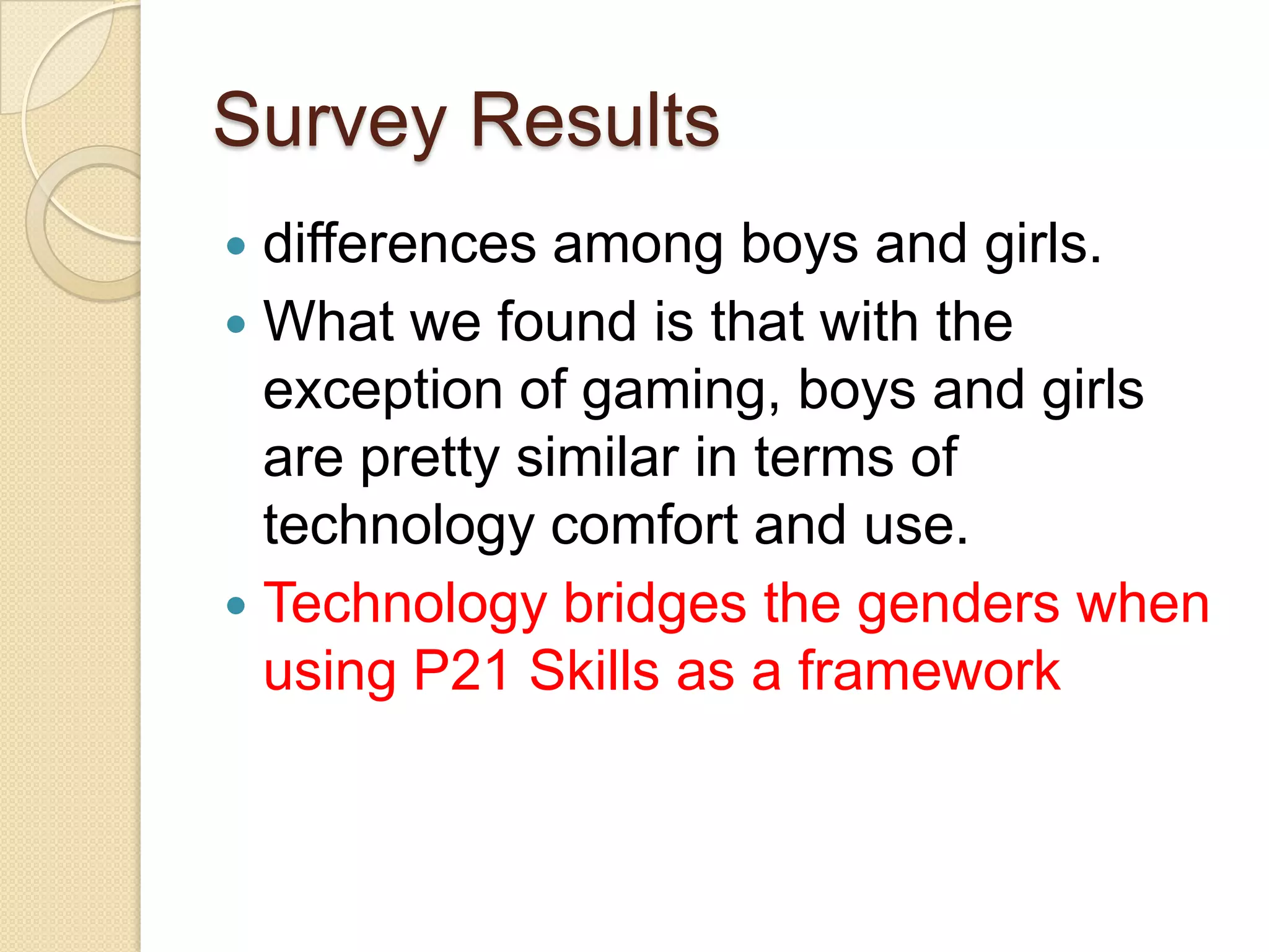 Survey Results
 differences among boys and girls.
 What we found is that with the
  exception of gaming, boys and girls
  are pretty similar in terms of
  technology comfort and use.
 Technology bridges the genders when
  using P21 Skills as a framework
 