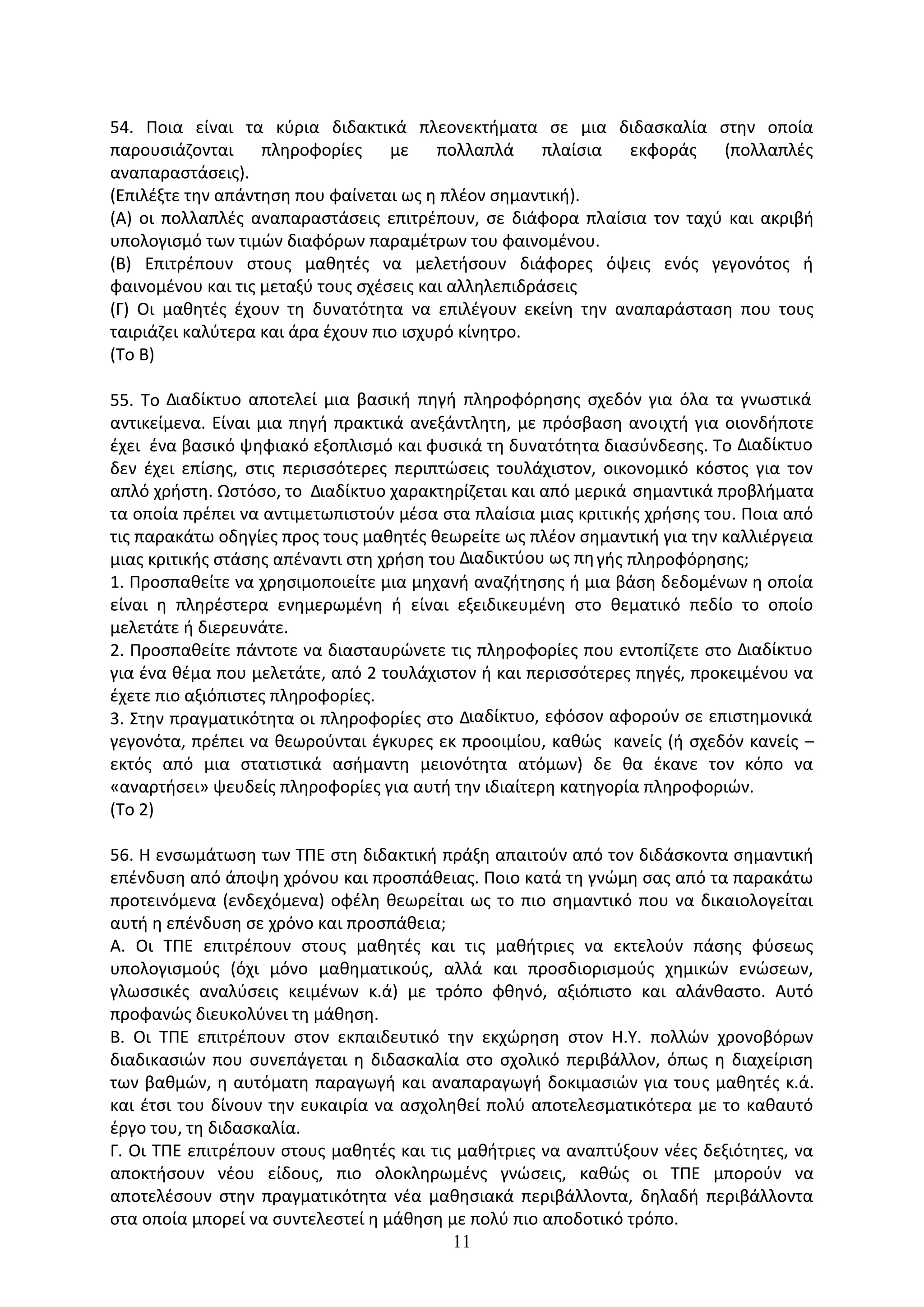 11
54. Ποια είναι τα κύρια διδακτικά πλεονεκτήματα σε μια διδασκαλία στην οποία
παρουσιάζονται πληροφορίες με πολλαπλά πλαίσια εκφοράς (πολλαπλές
αναπαραστάσεις).
(Επιλέξτε την απάντηση που φαίνεται ως η πλέον σημαντική).
(Α) οι πολλαπλές αναπαραστάσεις επιτρέπουν, σε διάφορα πλαίσια τον ταχύ και ακριβή
υπολογισµό των τιµών διαφόρων παραµέτρων του φαινοµένου.
(Β) Επιτρέπουν στους µαθητές να µελετήσουν διάφορες όψεις ενός γεγονότος ή
φαινοµένου και τις µεταξύ τους σχέσεις και αλληλεπιδράσεις
(Γ) Oι µαθητές έχουν τη δυνατότητα να επιλέγουν εκείνη την αναπαράσταση που τους
ταιριάζει καλύτερα και άρα έχουν πιο ισχυρό κίνητρο.
(Το Β)
55. Το ∆ιαδίκτυο αποτελεί µια βασική πηγή πληροφόρησης σχεδόν για όλα τα γνωστικά
αντικείµενα. Είναι µια πηγή πρακτικά ανεξάντλητη, µε πρόσβαση ανοιχτή για οιονδήποτε
έχει ένα βασικό ψηφιακό εξοπλισµό και φυσικά τη δυνατότητα διασύνδεσης. Το ∆ιαδίκτυο
δεν έχει επίσης, στις περισσότερες περιπτώσεις τουλάχιστον, οικονοµικό κόστος για τον
απλό χρήστη. Ωστόσο, το ∆ιαδίκτυο χαρακτηρίζεται και από µερικά σηµαντικά προβλήµατα
τα οποία πρέπει να αντιµετωπιστούν µέσα στα πλαίσια µιας κριτικής χρήσης του. Ποια από
τις παρακάτω οδηγίες προς τους µαθητές θεωρείτε ως πλέον σηµαντική για την καλλιέργεια
µιας κριτικής στάσης απέναντι στη χρήση του ∆ιαδικτύου ως πηγής πληροφόρησης;
1. Προσπαθείτε να χρησιµοποιείτε µια µηχανή αναζήτησης ή µια βάση δεδοµένων η οποία
είναι η πληρέστερα ενηµερωµένη ή είναι εξειδικευµένη στο θεµατικό πεδίο το οποίο
µελετάτε ή διερευνάτε.
2. Προσπαθείτε πάντοτε να διασταυρώνετε τις πληροφορίες που εντοπίζετε στο ∆ιαδίκτυο
για ένα θέµα που µελετάτε, από 2 τουλάχιστον ή και περισσότερες πηγές, προκειµένου να
έχετε πιο αξιόπιστες πληροφορίες.
3. Στην πραγµατικότητα οι πληροφορίες στο ∆ιαδίκτυο, εφόσον αφορούν σε επιστηµονικά
γεγονότα, πρέπει να θεωρούνται έγκυρες εκ προοιµίου, καθώς κανείς (ή σχεδόν κανείς –
εκτός από µια στατιστικά ασήµαντη µειονότητα ατόµων) δε θα έκανε τον κόπο να
«αναρτήσει» ψευδείς πληροφορίες για αυτή την ιδιαίτερη κατηγορία πληροφοριών.
(Το 2)
56. Η ενσωμάτωση των ΤΠΕ στη διδακτική πράξη απαιτούν από τον διδάσκοντα σημαντική
επένδυση από άποψη χρόνου και προσπάθειας. Ποιο κατά τη γνώμη σας από τα παρακάτω
προτεινόμενα (ενδεχόμενα) οφέλη θεωρείται ως το πιο σημαντικό που να δικαιολογείται
αυτή η επένδυση σε χρόνο και προσπάθεια;
Α. Οι ΤΠΕ επιτρέπουν στους µαθητές και τις µαθήτριες να εκτελούν πάσης φύσεως
υπολογισµούς (όχι µόνο µαθηµατικούς, αλλά και προσδιορισµούς χηµικών ενώσεων,
γλωσσικές αναλύσεις κειµένων κ.ά) µε τρόπο φθηνό, αξιόπιστο και αλάνθαστο. Αυτό
προφανώς διευκολύνει τη µάθηση.
Β. Οι ΤΠΕ επιτρέπουν στον εκπαιδευτικό την εκχώρηση στον Η.Υ. πολλών χρονοβόρων
διαδικασιών που συνεπάγεται η διδασκαλία στο σχολικό περιβάλλον, όπως η διαχείριση
των βαθµών, η αυτόµατη παραγωγή και αναπαραγωγή δοκιµασιών για τους µαθητές κ.ά.
και έτσι του δίνουν την ευκαιρία να ασχοληθεί πολύ αποτελεσµατικότερα µε το καθαυτό
έργο του, τη διδασκαλία.
Γ. Οι ΤΠΕ επιτρέπουν στους µαθητές και τις µαθήτριες να αναπτύξουν νέες δεξιότητες, να
αποκτήσουν νέου είδους, πιο ολοκληρωµένς γνώσεις, καθώς οι ΤΠΕ µπορούν να
αποτελέσουν στην πραγµατικότητα νέα µαθησιακά περιβάλλοντα, δηλαδή περιβάλλοντα
στα οποία µπορεί να συντελεστεί η µάθηση µε πολύ πιο αποδοτικό τρόπο.
 
