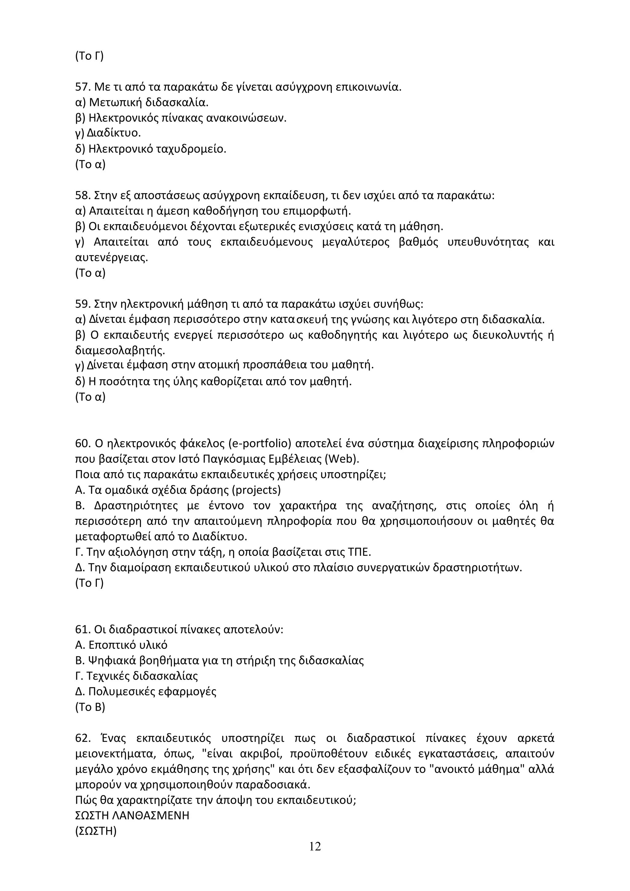 12
(Το Γ)
57. Με τι από τα παρακάτω δε γίνεται ασύγχρονη επικοινωνία.
α) Μετωπική διδασκαλία.
β) Ηλεκτρονικός πίνακας ανακοινώσεων.
γ) ∆ιαδίκτυο.
δ) Ηλεκτρονικό ταχυδροµείο.
(Το α)
58. Στην εξ αποστάσεως ασύγχρονη εκπαίδευση, τι δεν ισχύει από τα παρακάτω:
α) Απαιτείται η άµεση καθοδήγηση του επιµορφωτή.
β) Οι εκπαιδευόµενοι δέχονται εξωτερικές ενισχύσεις κατά τη µάθηση.
γ) Απαιτείται από τους εκπαιδευόµενους µεγαλύτερος βαθµός υπευθυνότητας και
αυτενέργειας.
(Το α)
59. Στην ηλεκτρονική µάθηση τι από τα παρακάτω ισχύει συνήθως:
α) ∆ίνεται έµφαση περισσότερο στην κατασκευή της γνώσης και λιγότερο στη διδασκαλία.
β) Ο εκπαιδευτής ενεργεί περισσότερο ως καθοδηγητής και λιγότερο ως διευκολυντής ή
διαµεσολαβητής.
γ) ∆ίνεται έµφαση στην ατοµική προσπάθεια του µαθητή.
δ) Η ποσότητα της ύλης καθορίζεται από τον µαθητή.
(Το α)
60. Ο ηλεκτρονικός φάκελος (e-portfolio) αποτελεί ένα σύστημα διαχείρισης πληροφοριών
που βασίζεται στον Ιστό Παγκόσμιας Εμβέλειας (Web).
Ποια από τις παρακάτω εκπαιδευτικές χρήσεις υποστηρίζει;
Α. Τα ομαδικά σχέδια δράσης (projects)
B. Δραστηριότητες με έντονο τον χαρακτήρα της αναζήτησης, στις οποίες όλη ή
περισσότερη από την απαιτούμενη πληροφορία που θα χρησιμοποιήσουν οι μαθητές θα
μεταφορτωθεί από το Διαδίκτυο.
Γ. Την αξιολόγηση στην τάξη, η οποία βασίζεται στις ΤΠΕ.
Δ. Την διαμοίραση εκπαιδευτικού υλικού στο πλαίσιο συνεργατικών δραστηριοτήτων.
(Το Γ)
61. Οι διαδραστικοί πίνακες αποτελούν:
Α. Εποπτικό υλικό
Β. Ψηφιακά βοηθήματα για τη στήριξη της διδασκαλίας
Γ. Τεχνικές διδασκαλίας
Δ. Πολυμεσικές εφαρμογές
(Το Β)
62. Ένας εκπαιδευτικός υποστηρίζει πως οι διαδραστικοί πίνακες έχουν αρκετά
μειονεκτήματα, όπως, "είναι ακριβοί, προϋποθέτουν ειδικές εγκαταστάσεις, απαιτούν
μεγάλο χρόνο εκμάθησης της χρήσης" και ότι δεν εξασφαλίζουν το "ανοικτό μάθημα" αλλά
μπορούν να χρησιμοποιηθούν παραδοσιακά.
Πώς θα χαρακτηρίζατε την άποψη του εκπαιδευτικού;
ΣΩΣΤΗ ΛΑΝΘΑΣΜΕΝΗ
(ΣΩΣΤΗ)
 