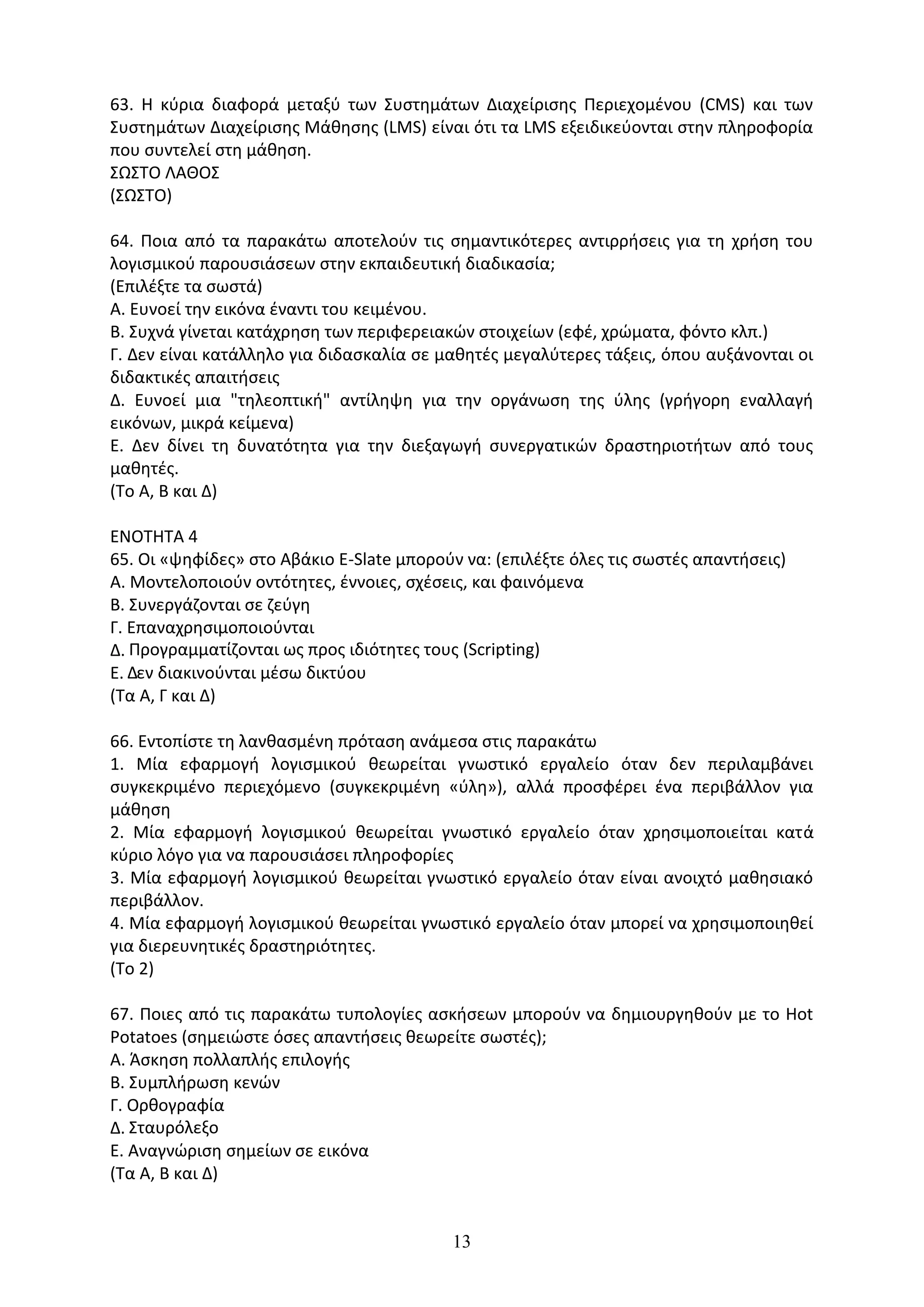 13
63. Η κύρια διαφορά μεταξύ των Συστημάτων Διαχείρισης Περιεχομένου (CMS) και των
Συστημάτων Διαχείρισης Μάθησης (LMS) είναι ότι τα LMS εξειδικεύονται στην πληροφορία
που συντελεί στη μάθηση.
ΣΩΣΤΟ ΛΑΘΟΣ
(ΣΩΣΤΟ)
64. Ποια από τα παρακάτω αποτελούν τις σημαντικότερες αντιρρήσεις για τη χρήση του
λογισμικού παρουσιάσεων στην εκπαιδευτική διαδικασία;
(Επιλέξτε τα σωστά)
Α. Ευνοεί την εικόνα έναντι του κειμένου.
Β. Συχνά γίνεται κατάχρηση των περιφερειακών στοιχείων (εφέ, χρώματα, φόντο κλπ.)
Γ. Δεν είναι κατάλληλο για διδασκαλία σε μαθητές μεγαλύτερες τάξεις, όπου αυξάνονται οι
διδακτικές απαιτήσεις
Δ. Ευνοεί μια "τηλεοπτική" αντίληψη για την οργάνωση της ύλης (γρήγορη εναλλαγή
εικόνων, μικρά κείμενα)
Ε. Δεν δίνει τη δυνατότητα για την διεξαγωγή συνεργατικών δραστηριοτήτων από τους
μαθητές.
(Το Α, Β και Δ)
ΕΝΟΤΗΤΑ 4
65. Οι «ψηφίδες» στο Αβάκιο E-Slate µπορούν να: (επιλέξτε όλες τις σωστές απαντήσεις)
Α. Μοντελοποιούν οντότητες, έννοιες, σχέσεις, και φαινόµενα
Β. Συνεργάζονται σε ζεύγη
Γ. Επαναχρησιµοποιούνται
∆. Προγραµµατίζονται ως προς ιδιότητες τους (Scripting)
Ε. ∆εν διακινούνται µέσω δικτύου
(Τα Α, Γ και Δ)
66. Εντοπίστε τη λανθασµένη πρόταση ανάµεσα στις παρακάτω
1. Μία εφαρµογή λογισµικού θεωρείται γνωστικό εργαλείο όταν δεν περιλαµβάνει
συγκεκριµένο περιεχόµενο (συγκεκριµένη «ύλη»), αλλά προσφέρει ένα περιβάλλον για
µάθηση
2. Μία εφαρµογή λογισµικού θεωρείται γνωστικό εργαλείο όταν χρησιµοποιείται κατά
κύριο λόγο για να παρουσιάσει πληροφορίες
3. Μία εφαρµογή λογισµικού θεωρείται γνωστικό εργαλείο όταν είναι ανοιχτό µαθησιακό
περιβάλλον.
4. Μία εφαρµογή λογισµικού θεωρείται γνωστικό εργαλείο όταν µπορεί να χρησιµοποιηθεί
για διερευνητικές δραστηριότητες.
(Το 2)
67. Ποιες από τις παρακάτω τυπολογίες ασκήσεων µπορούν να δηµιουργηθούν µε το Hot
Potatoes (σηµειώστε όσες απαντήσεις θεωρείτε σωστές);
Α. Άσκηση πολλαπλής επιλογής
Β. Συµπλήρωση κενών
Γ. Ορθογραφία
∆. Σταυρόλεξο
Ε. Αναγνώριση σηµείων σε εικόνα
(Τα Α, Β και Δ)
 