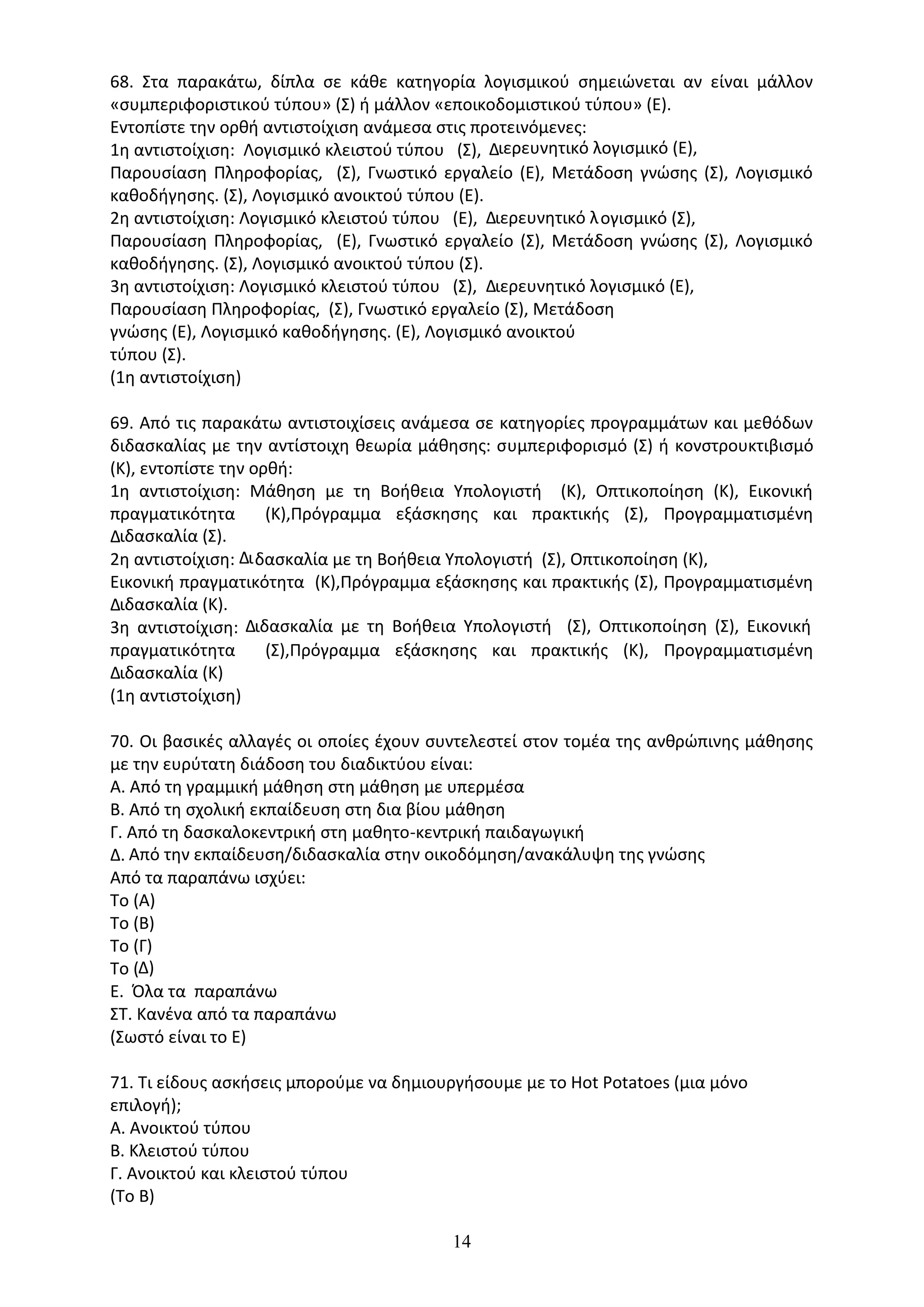 14
68. Στα παρακάτω, δίπλα σε κάθε κατηγορία λογισµικού σηµειώνεται αν είναι µάλλον
«συµπεριφοριστικού τύπου» (Σ) ή µάλλον «εποικοδοµιστικού τύπου» (Ε).
Εντοπίστε την ορθή αντιστοίχιση ανάµεσα στις προτεινόµενες:
1η αντιστοίχιση: Λογισµικό κλειστού τύπου (Σ), ∆ιερευνητικό λογισµικό (Ε),
Παρουσίαση Πληροφορίας, (Σ), Γνωστικό εργαλείο (Ε), Μετάδοση γνώσης (Σ), Λογισµικό
καθοδήγησης. (Σ), Λογισµικό ανοικτού τύπου (Ε).
2η αντιστοίχιση: Λογισµικό κλειστού τύπου (Ε), ∆ιερευνητικό λογισµικό (Σ),
Παρουσίαση Πληροφορίας, (Ε), Γνωστικό εργαλείο (Σ), Μετάδοση γνώσης (Σ), Λογισµικό
καθοδήγησης. (Σ), Λογισµικό ανοικτού τύπου (Σ).
3η αντιστοίχιση: Λογισµικό κλειστού τύπου (Σ), ∆ιερευνητικό λογισµικό (Ε),
Παρουσίαση Πληροφορίας, (Σ), Γνωστικό εργαλείο (Σ), Μετάδοση
γνώσης (Ε), Λογισµικό καθοδήγησης. (Ε), Λογισµικό ανοικτού
τύπου (Σ).
(1η αντιστοίχιση)
69. Από τις παρακάτω αντιστοιχίσεις ανάµεσα σε κατηγορίες προγραµµάτων και µεθόδων
διδασκαλίας µε την αντίστοιχη θεωρία µάθησης: συµπεριφορισµό (Σ) ή κονστρουκτιβισµό
(Κ), εντοπίστε την ορθή:
1η αντιστοίχιση: Μάθηση µε τη Βοήθεια Υπολογιστή (Κ), Οπτικοποίηση (Κ), Εικονική
πραγµατικότητα (Κ),Πρόγραµµα εξάσκησης και πρακτικής (Σ), Προγραµµατισµένη
∆ιδασκαλία (Σ).
2η αντιστοίχιση: ∆ιδασκαλία µε τη Βοήθεια Υπολογιστή (Σ), Οπτικοποίηση (Κ),
Εικονική πραγµατικότητα (Κ),Πρόγραµµα εξάσκησης και πρακτικής (Σ), Προγραµµατισµένη
∆ιδασκαλία (Κ).
3η αντιστοίχιση: ∆ιδασκαλία µε τη Βοήθεια Υπολογιστή (Σ), Οπτικοποίηση (Σ), Εικονική
πραγµατικότητα (Σ),Πρόγραµµα εξάσκησης και πρακτικής (Κ), Προγραµµατισµένη
∆ιδασκαλία (Κ)
(1η αντιστοίχιση)
70. Οι βασικές αλλαγές οι οποίες έχουν συντελεστεί στον τοµέα της ανθρώπινης µάθησης
µε την ευρύτατη διάδοση του διαδικτύου είναι:
Α. Από τη γραµµική µάθηση στη µάθηση µε υπερµέσα
Β. Από τη σχολική εκπαίδευση στη δια βίου µάθηση
Γ. Από τη δασκαλοκεντρική στη µαθητο-κεντρική παιδαγωγική
∆. Από την εκπαίδευση/διδασκαλία στην οικοδόµηση/ανακάλυψη της γνώσης
Από τα παραπάνω ισχύει:
Το (Α)
Το (Β)
Το (Γ)
Το (∆)
Ε. Όλα τα παραπάνω
ΣΤ. Κανένα από τα παραπάνω
(Σωστό είναι το Ε)
71. Τι είδους ασκήσεις µπορούµε να δηµιουργήσουµε µε το Hot Potatoes (µια µόνο
επιλογή);
Α. Ανοικτού τύπου
Β. Κλειστού τύπου
Γ. Ανοικτού και κλειστού τύπου
(Το Β)
 