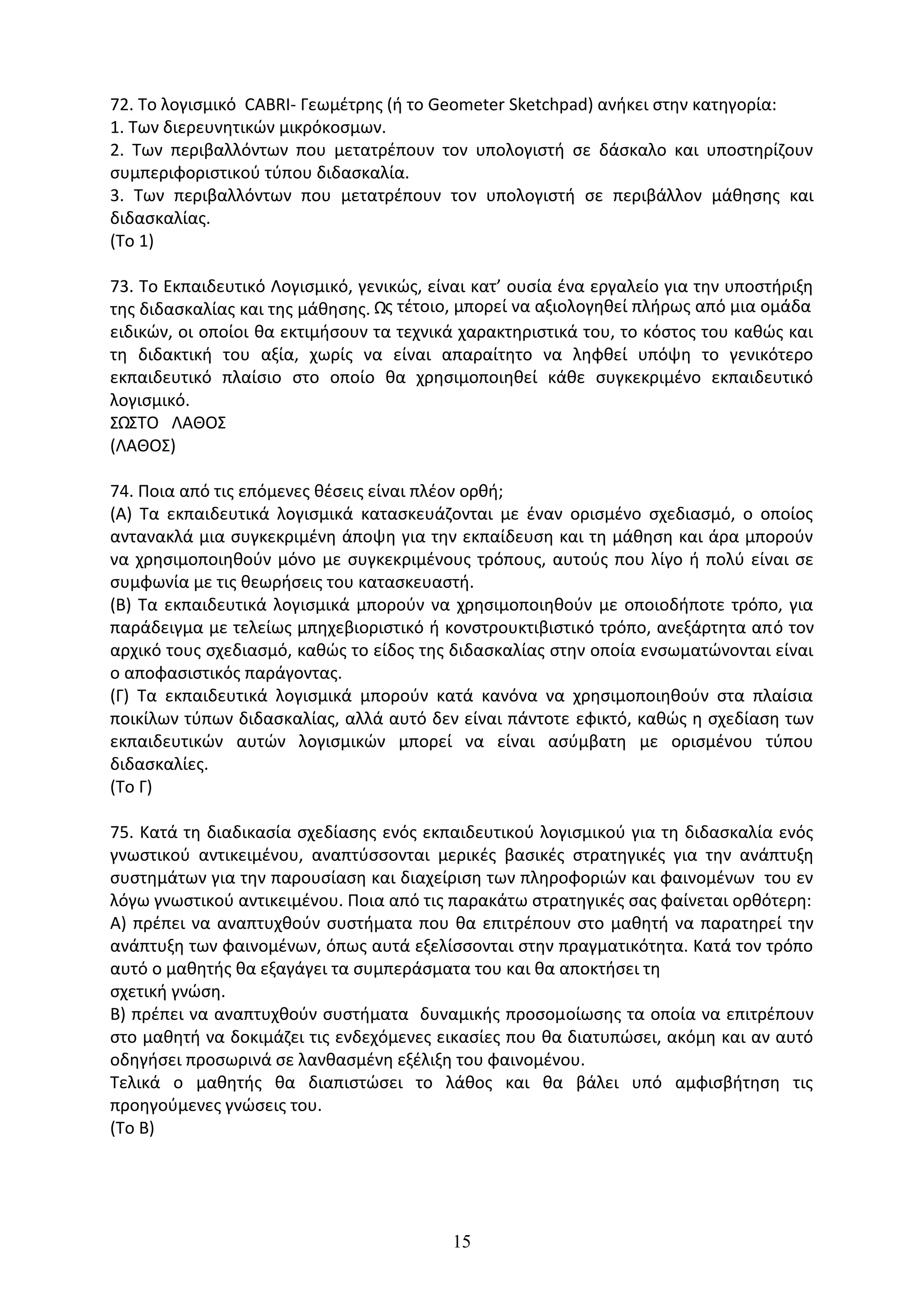 15
72. Το λογισµικό CABRI- Γεωµέτρης (ή το Geometer Sketchpad) ανήκει στην κατηγορία:
1. Των διερευνητικών µικρόκοσµων.
2. Των περιβαλλόντων που µετατρέπουν τον υπολογιστή σε δάσκαλο και υποστηρίζουν
συµπεριφοριστικού τύπου διδασκαλία.
3. Των περιβαλλόντων που µετατρέπουν τον υπολογιστή σε περιβάλλον µάθησης και
διδασκαλίας.
(Το 1)
73. Το Εκπαιδευτικό Λογισµικό, γενικώς, είναι κατ’ ουσία ένα εργαλείο για την υποστήριξη
της διδασκαλίας και της µάθησης. Ως τέτοιο, µπορεί να αξιολογηθεί πλήρως από µια οµάδα
ειδικών, οι οποίοι θα εκτιµήσουν τα τεχνικά χαρακτηριστικά του, το κόστος του καθώς και
τη διδακτική του αξία, χωρίς να είναι απαραίτητο να ληφθεί υπόψη το γενικότερο
εκπαιδευτικό πλαίσιο στο οποίο θα χρησιµοποιηθεί κάθε συγκεκριµένο εκπαιδευτικό
λογισµικό.
ΣΩΣΤΟ ΛΑΘΟΣ
(ΛΑΘΟΣ)
74. Ποια από τις επόµενες θέσεις είναι πλέον ορθή;
(Α) Τα εκπαιδευτικά λογισµικά κατασκευάζονται µε έναν ορισµένο σχεδιασµό, ο οποίος
αντανακλά µια συγκεκριµένη άποψη για την εκπαίδευση και τη µάθηση και άρα µπορούν
να χρησιµοποιηθούν µόνο µε συγκεκριµένους τρόπους, αυτούς που λίγο ή πολύ είναι σε
συµφωνία µε τις θεωρήσεις του κατασκευαστή.
(Β) Τα εκπαιδευτικά λογισµικά µπορούν να χρησιµοποιηθούν µε οποιοδήποτε τρόπο, για
παράδειγµα µε τελείως µπηχεβιοριστικό ή κονστρουκτιβιστικό τρόπο, ανεξάρτητα από τον
αρχικό τους σχεδιασµό, καθώς το είδος της διδασκαλίας στην οποία ενσωµατώνονται είναι
ο αποφασιστικός παράγοντας.
(Γ) Τα εκπαιδευτικά λογισµικά µπορούν κατά κανόνα να χρησιµοποιηθούν στα πλαίσια
ποικίλων τύπων διδασκαλίας, αλλά αυτό δεν είναι πάντοτε εφικτό, καθώς η σχεδίαση των
εκπαιδευτικών αυτών λογισµικών µπορεί να είναι ασύµβατη µε ορισµένου τύπου
διδασκαλίες.
(Το Γ)
75. Κατά τη διαδικασία σχεδίασης ενός εκπαιδευτικού λογισµικού για τη διδασκαλία ενός
γνωστικού αντικειµένου, αναπτύσσονται µερικές βασικές στρατηγικές για την ανάπτυξη
συστηµάτων για την παρουσίαση και διαχείριση των πληροφοριών και φαινοµένων του εν
λόγω γνωστικού αντικειµένου. Ποια από τις παρακάτω στρατηγικές σας φαίνεται ορθότερη:
Α) πρέπει να αναπτυχθούν συστήµατα που θα επιτρέπουν στο µαθητή να παρατηρεί την
ανάπτυξη των φαινοµένων, όπως αυτά εξελίσσονται στην πραγµατικότητα. Κατά τον τρόπο
αυτό ο µαθητής θα εξαγάγει τα συµπεράσµατα του και θα αποκτήσει τη
σχετική γνώση.
Β) πρέπει να αναπτυχθούν συστήµατα δυναµικής προσοµοίωσης τα οποία να επιτρέπουν
στο µαθητή να δοκιµάζει τις ενδεχόµενες εικασίες που θα διατυπώσει, ακόµη και αν αυτό
οδηγήσει προσωρινά σε λανθασµένη εξέλιξη του φαινοµένου.
Τελικά ο µαθητής θα διαπιστώσει το λάθος και θα βάλει υπό αµφισβήτηση τις
προηγούµενες γνώσεις του.
(Το Β)
 