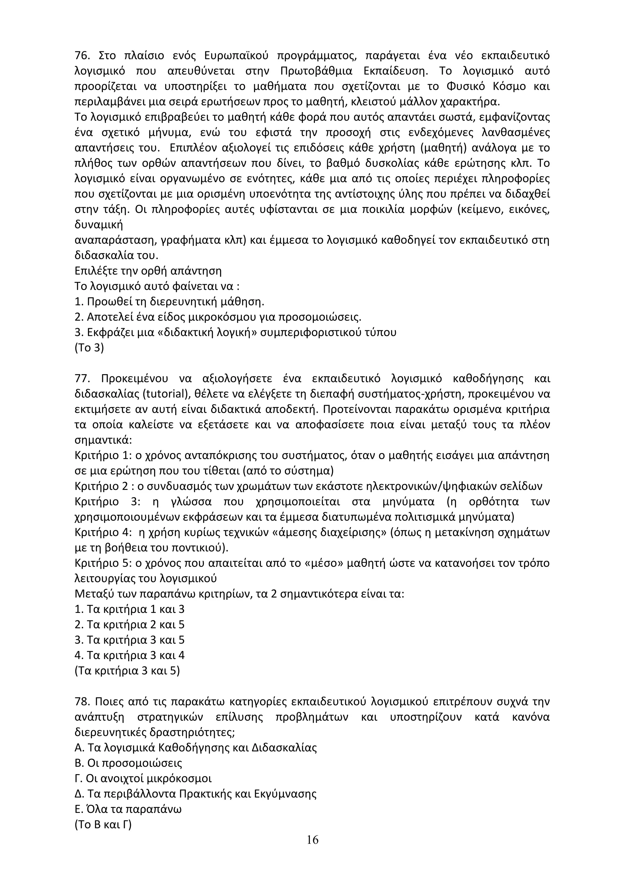 16
76. Στο πλαίσιο ενός Ευρωπαϊκού προγράµµατος, παράγεται ένα νέο εκπαιδευτικό
λογισµικό που απευθύνεται στην Πρωτοβάθµια Εκπαίδευση. Το λογισµικό αυτό
προορίζεται να υποστηρίξει το µαθήµατα που σχετίζονται µε το Φυσικό Κόσµο και
περιλαµβάνει µια σειρά ερωτήσεων προς το µαθητή, κλειστού µάλλον χαρακτήρα.
Το λογισµικό επιβραβεύει το µαθητή κάθε φορά που αυτός απαντάει σωστά, εµφανίζοντας
ένα σχετικό µήνυµα, ενώ του εφιστά την προσοχή στις ενδεχόµενες λανθασµένες
απαντήσεις του. Επιπλέον αξιολογεί τις επιδόσεις κάθε χρήστη (µαθητή) ανάλογα µε το
πλήθος των ορθών απαντήσεων που δίνει, το βαθµό δυσκολίας κάθε ερώτησης κλπ. Το
λογισµικό είναι οργανωµένο σε ενότητες, κάθε µια από τις οποίες περιέχει πληροφορίες
που σχετίζονται µε µια ορισµένη υποενότητα της αντίστοιχης ύλης που πρέπει να διδαχθεί
στην τάξη. Οι πληροφορίες αυτές υφίστανται σε µια ποικιλία µορφών (κείµενο, εικόνες,
δυναµική
αναπαράσταση, γραφήµατα κλπ) και έµµεσα το λογισµικό καθοδηγεί τον εκπαιδευτικό στη
διδασκαλία του.
Επιλέξτε την ορθή απάντηση
Το λογισµικό αυτό φαίνεται να :
1. Προωθεί τη διερευνητική µάθηση.
2. Αποτελεί ένα είδος µικροκόσµου για προσοµοιώσεις.
3. Εκφράζει µια «διδακτική λογική» συµπεριφοριστικού τύπου
(Το 3)
77. Προκειµένου να αξιολογήσετε ένα εκπαιδευτικό λογισµικό καθοδήγησης και
διδασκαλίας (tutorial), θέλετε να ελέγξετε τη διεπαφή συστήµατος-χρήστη, προκειµένου να
εκτιµήσετε αν αυτή είναι διδακτικά αποδεκτή. Προτείνονται παρακάτω ορισµένα κριτήρια
τα οποία καλείστε να εξετάσετε και να αποφασίσετε ποια είναι µεταξύ τους τα πλέον
σηµαντικά:
Κριτήριο 1: ο χρόνος ανταπόκρισης του συστήµατος, όταν ο µαθητής εισάγει µια απάντηση
σε µια ερώτηση που του τίθεται (από το σύστηµα)
Κριτήριο 2 : ο συνδυασµός των χρωµάτων των εκάστοτε ηλεκτρονικών/ψηφιακών σελίδων
Κριτήριο 3: η γλώσσα που χρησιµοποιείται στα µηνύµατα (η ορθότητα των
χρησιµοποιουµένων εκφράσεων και τα έµµεσα διατυπωµένα πολιτισµικά µηνύµατα)
Κριτήριο 4: η χρήση κυρίως τεχνικών «άµεσης διαχείρισης» (όπως η µετακίνηση σχηµάτων
µε τη βοήθεια του ποντικιού).
Κριτήριο 5: ο χρόνος που απαιτείται από το «µέσο» µαθητή ώστε να κατανοήσει τον τρόπο
λειτουργίας του λογισµικού
Μεταξύ των παραπάνω κριτηρίων, τα 2 σηµαντικότερα είναι τα:
1. Τα κριτήρια 1 και 3
2. Τα κριτήρια 2 και 5
3. Τα κριτήρια 3 και 5
4. Τα κριτήρια 3 και 4
(Τα κριτήρια 3 και 5)
78. Ποιες από τις παρακάτω κατηγορίες εκπαιδευτικού λογισμικού επιτρέπουν συχνά την
ανάπτυξη στρατηγικών επίλυσης προβλημάτων και υποστηρίζουν κατά κανόνα
διερευνητικές δραστηριότητες;
Α. Τα λογισμικά Καθοδήγησης και Διδασκαλίας
Β. Οι προσομοιώσεις
Γ. Οι ανοιχτοί μικρόκοσμοι
Δ. Τα περιβάλλοντα Πρακτικής και Εκγύμνασης
Ε. Όλα τα παραπάνω
(Το Β και Γ)
 