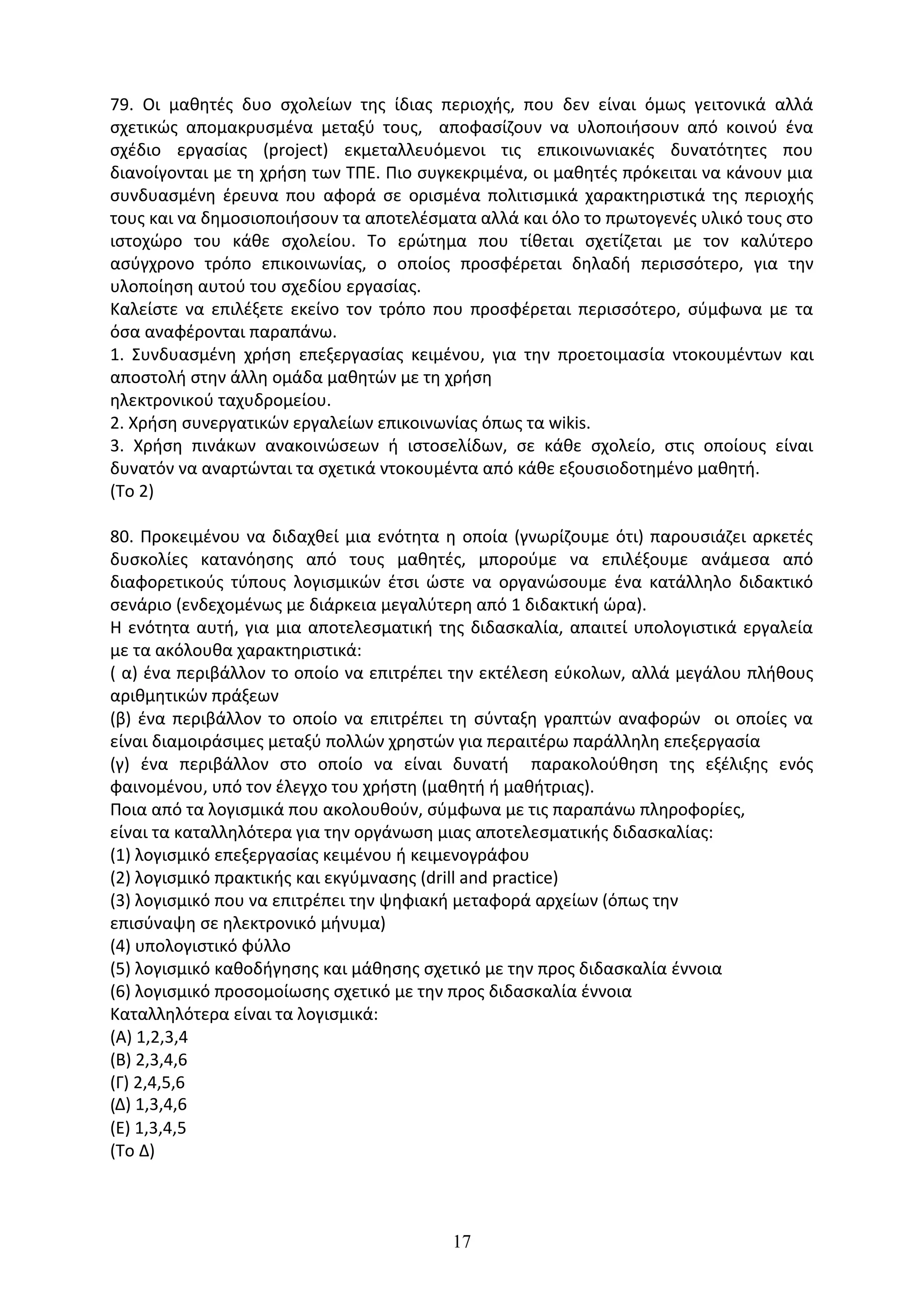 17
79. Οι µαθητές δυο σχολείων της ίδιας περιοχής, που δεν είναι όµως γειτονικά αλλά
σχετικώς αποµακρυσµένα µεταξύ τους, αποφασίζουν να υλοποιήσουν από κοινού ένα
σχέδιο εργασίας (project) εκµεταλλευόµενοι τις επικοινωνιακές δυνατότητες που
διανοίγονται µε τη χρήση των ΤΠΕ. Πιο συγκεκριµένα, οι µαθητές πρόκειται να κάνουν µια
συνδυασµένη έρευνα που αφορά σε ορισµένα πολιτισµικά χαρακτηριστικά της περιοχής
τους και να δηµοσιοποιήσουν τα αποτελέσµατα αλλά και όλο το πρωτογενές υλικό τους στο
ιστοχώρο του κάθε σχολείου. Το ερώτηµα που τίθεται σχετίζεται µε τον καλύτερο
ασύγχρονο τρόπο επικοινωνίας, ο οποίος προσφέρεται δηλαδή περισσότερο, για την
υλοποίηση αυτού του σχεδίου εργασίας.
Καλείστε να επιλέξετε εκείνο τον τρόπο που προσφέρεται περισσότερο, σύµφωνα µε τα
όσα αναφέρονται παραπάνω.
1. Συνδυασµένη χρήση επεξεργασίας κειµένου, για την προετοιµασία ντοκουµέντων και
αποστολή στην άλλη οµάδα µαθητών µε τη χρήση
ηλεκτρονικού ταχυδροµείου.
2. Χρήση συνεργατικών εργαλείων επικοινωνίας όπως τα wikis.
3. Χρήση πινάκων ανακοινώσεων ή ιστοσελίδων, σε κάθε σχολείο, στις οποίους είναι
δυνατόν να αναρτώνται τα σχετικά ντοκουµέντα από κάθε εξουσιοδοτηµένο µαθητή.
(Το 2)
80. Προκειµένου να διδαχθεί µια ενότητα η οποία (γνωρίζουµε ότι) παρουσιάζει αρκετές
δυσκολίες κατανόησης από τους µαθητές, µπορούµε να επιλέξουµε ανάµεσα από
διαφορετικούς τύπους λογισµικών έτσι ώστε να οργανώσουµε ένα κατάλληλο διδακτικό
σενάριο (ενδεχοµένως µε διάρκεια µεγαλύτερη από 1 διδακτική ώρα).
Η ενότητα αυτή, για µια αποτελεσµατική της διδασκαλία, απαιτεί υπολογιστικά εργαλεία
µε τα ακόλουθα χαρακτηριστικά:
( α) ένα περιβάλλον το οποίο να επιτρέπει την εκτέλεση εύκολων, αλλά µεγάλου πλήθους
αριθµητικών πράξεων
(β) ένα περιβάλλον το οποίο να επιτρέπει τη σύνταξη γραπτών αναφορών οι οποίες να
είναι διαµοιράσιµες µεταξύ πολλών χρηστών για περαιτέρω παράλληλη επεξεργασία
(γ) ένα περιβάλλον στο οποίο να είναι δυνατή παρακολούθηση της εξέλιξης ενός
φαινοµένου, υπό τον έλεγχο του χρήστη (µαθητή ή µαθήτριας).
Ποια από τα λογισµικά που ακολουθούν, σύµφωνα µε τις παραπάνω πληροφορίες,
είναι τα καταλληλότερα για την οργάνωση µιας αποτελεσµατικής διδασκαλίας:
(1) λογισµικό επεξεργασίας κειµένου ή κειµενογράφου
(2) λογισµικό πρακτικής και εκγύµνασης (drill and practice)
(3) λογισµικό που να επιτρέπει την ψηφιακή µεταφορά αρχείων (όπως την
επισύναψη σε ηλεκτρονικό µήνυµα)
(4) υπολογιστικό φύλλο
(5) λογισµικό καθοδήγησης και µάθησης σχετικό µε την προς διδασκαλία έννοια
(6) λογισµικό προσοµοίωσης σχετικό µε την προς διδασκαλία έννοια
Καταλληλότερα είναι τα λογισµικά:
(Α) 1,2,3,4
(Β) 2,3,4,6
(Γ) 2,4,5,6
(∆) 1,3,4,6
(Ε) 1,3,4,5
(Το Δ)
 
