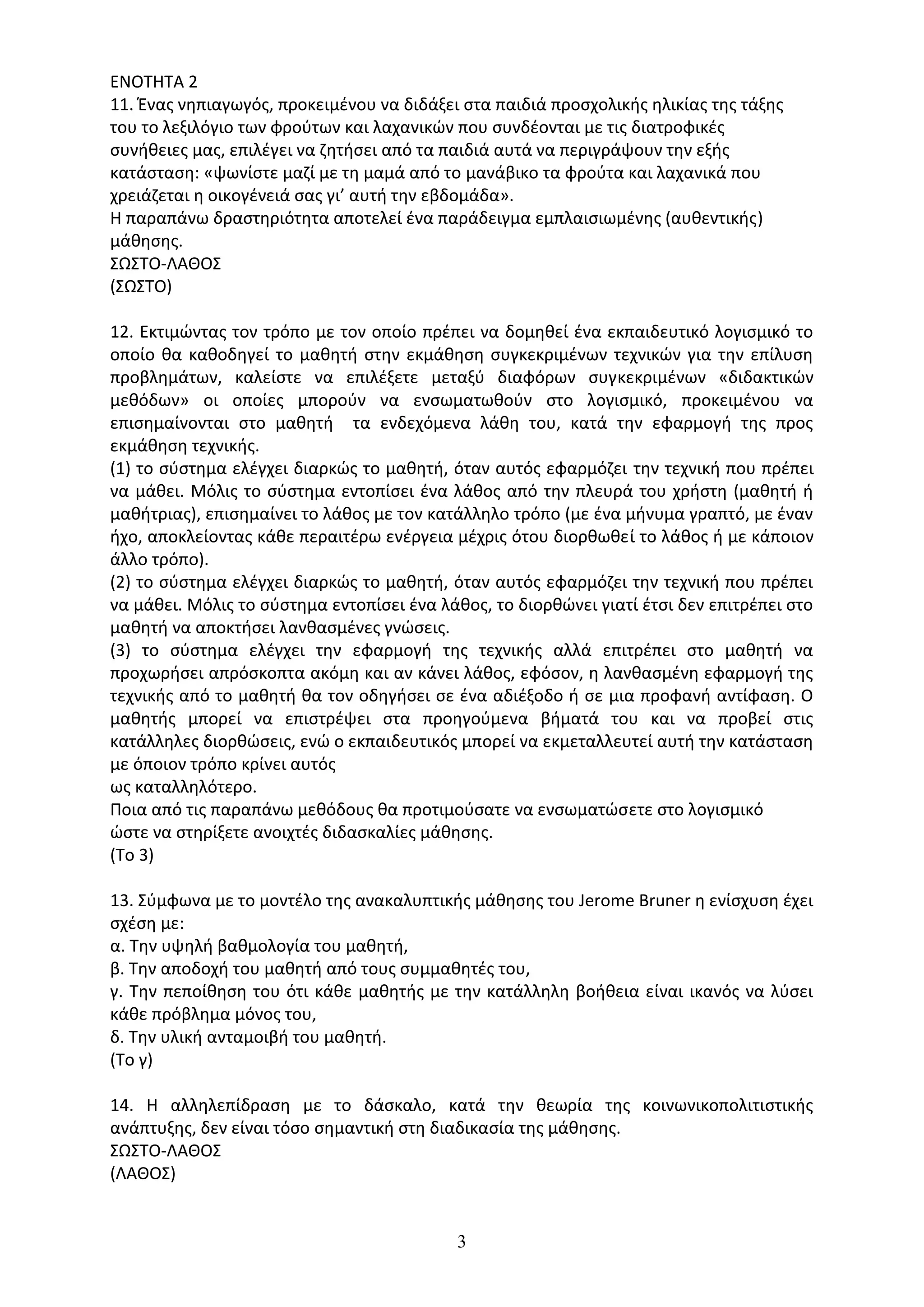 3
ΕΝΟΤΗΤΑ 2
11. Ένας νηπιαγωγός, προκειμένου να διδάξει στα παιδιά προσχολικής ηλικίας της τάξης
του το λεξιλόγιο των φρούτων και λαχανικών που συνδέονται µε τις διατροφικές
συνήθειες µας, επιλέγει να ζητήσει από τα παιδιά αυτά να περιγράψουν την εξής
κατάσταση: «ψωνίστε μαζί µε τη μαμά από το μανάβικο τα φρούτα και λαχανικά που
χρειάζεται η οικογένειά σας γι’ αυτή την εβδομάδα».
Η παραπάνω δραστηριότητα αποτελεί ένα παράδειγμα εµπλαισιωµένης (αυθεντικής)
μάθησης.
ΣΩΣΤΟ-ΛΑΘΟΣ
(ΣΩΣΤΟ)
12. Εκτιµώντας τον τρόπο µε τον οποίο πρέπει να δοµηθεί ένα εκπαιδευτικό λογισµικό το
οποίο θα καθοδηγεί το µαθητή στην εκµάθηση συγκεκριµένων τεχνικών για την επίλυση
προβληµάτων, καλείστε να επιλέξετε µεταξύ διαφόρων συγκεκριµένων «διδακτικών
µεθόδων» οι οποίες µπορούν να ενσωµατωθούν στο λογισµικό, προκειµένου να
επισηµαίνονται στο µαθητή τα ενδεχόµενα λάθη του, κατά την εφαρµογή της προς
εκµάθηση τεχνικής.
(1) το σύστηµα ελέγχει διαρκώς το µαθητή, όταν αυτός εφαρµόζει την τεχνική που πρέπει
να µάθει. Μόλις το σύστηµα εντοπίσει ένα λάθος από την πλευρά του χρήστη (µαθητή ή
µαθήτριας), επισηµαίνει το λάθος µε τον κατάλληλο τρόπο (µε ένα µήνυµα γραπτό, µε έναν
ήχο, αποκλείοντας κάθε περαιτέρω ενέργεια µέχρις ότου διορθωθεί το λάθος ή µε κάποιον
άλλο τρόπο).
(2) το σύστηµα ελέγχει διαρκώς το µαθητή, όταν αυτός εφαρµόζει την τεχνική που πρέπει
να µάθει. Μόλις το σύστηµα εντοπίσει ένα λάθος, το διορθώνει γιατί έτσι δεν επιτρέπει στο
µαθητή να αποκτήσει λανθασµένες γνώσεις.
(3) το σύστηµα ελέγχει την εφαρµογή της τεχνικής αλλά επιτρέπει στο µαθητή να
προχωρήσει απρόσκοπτα ακόµη και αν κάνει λάθος, εφόσον, η λανθασµένη εφαρµογή της
τεχνικής από το µαθητή θα τον οδηγήσει σε ένα αδιέξοδο ή σε µια προφανή αντίφαση. Ο
µαθητής µπορεί να επιστρέψει στα προηγούµενα βήµατά του και να προβεί στις
κατάλληλες διορθώσεις, ενώ ο εκπαιδευτικός µπορεί να εκµεταλλευτεί αυτή την κατάσταση
µε όποιον τρόπο κρίνει αυτός
ως καταλληλότερο.
Ποια από τις παραπάνω µεθόδους θα προτιµούσατε να ενσωµατώσετε στο λογισµικό
ώστε να στηρίξετε ανοιχτές διδασκαλίες µάθησης.
(Το 3)
13. Σύµφωνα µε το µοντέλο της ανακαλυπτικής µάθησης του Jerome Bruner η ενίσχυση έχει
σχέση µε:
α. Την υψηλή βαθµολογία του µαθητή,
β. Την αποδοχή του µαθητή από τους συµµαθητές του,
γ. Την πεποίθηση του ότι κάθε µαθητής µε την κατάλληλη βοήθεια είναι ικανός να λύσει
κάθε πρόβληµα µόνος του,
δ. Την υλική ανταµοιβή του µαθητή.
(Το γ)
14. Η αλληλεπίδραση µε το δάσκαλο, κατά την θεωρία της κοινωνικοπολιτιστικής
ανάπτυξης, δεν είναι τόσο σηµαντική στη διαδικασία της µάθησης.
ΣΩΣΤΟ-ΛΑΘΟΣ
(ΛΑΘΟΣ)
 