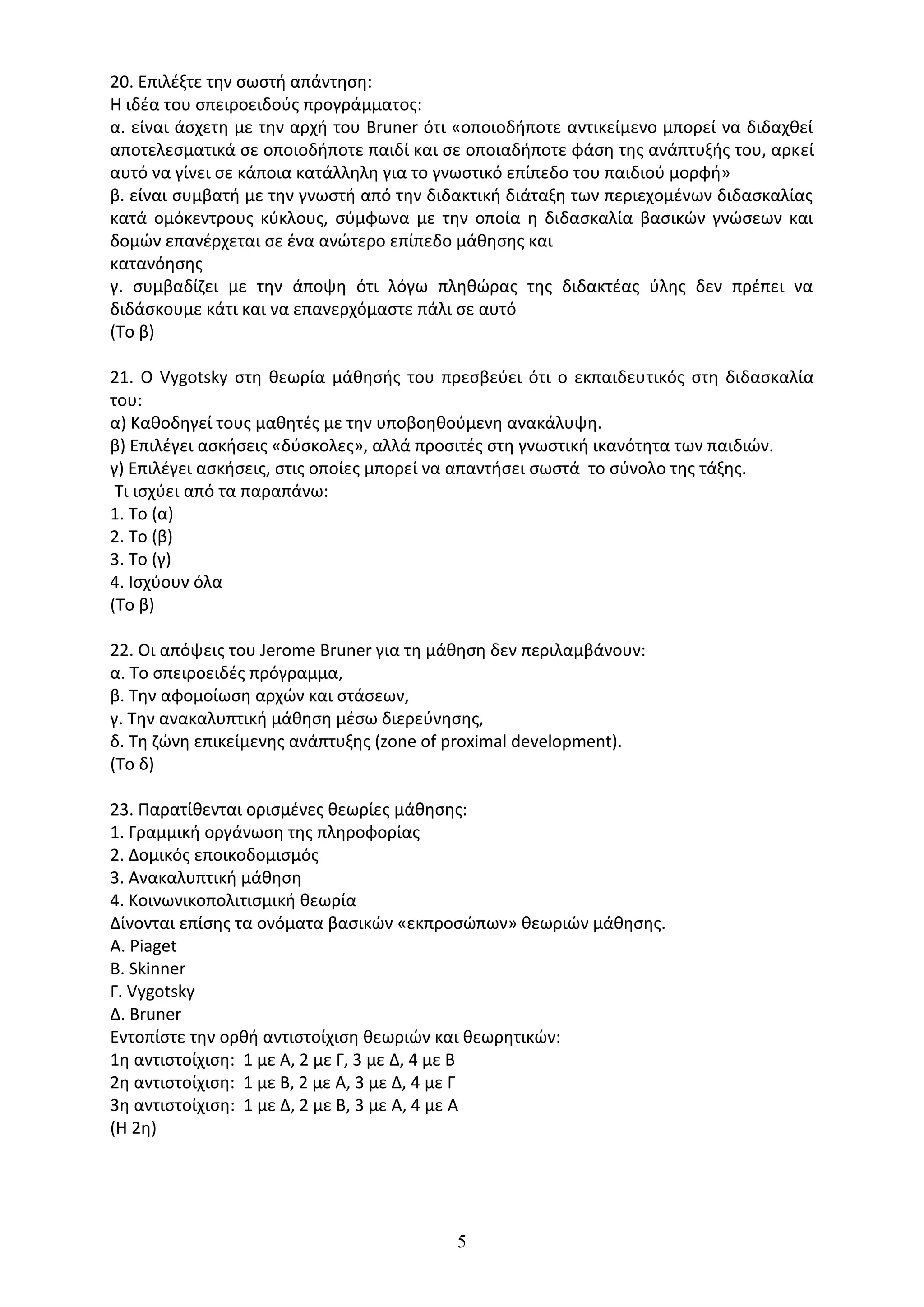 5
20. Επιλέξτε την σωστή απάντηση:
Η ιδέα του σπειροειδούς προγράµµατος:
α. είναι άσχετη µε την αρχή του Bruner ότι «οποιοδήποτε αντικείµενο µπορεί να διδαχθεί
αποτελεσµατικά σε οποιοδήποτε παιδί και σε οποιαδήποτε φάση της ανάπτυξής του, αρκεί
αυτό να γίνει σε κάποια κατάλληλη για το γνωστικό επίπεδο του παιδιού µορφή»
β. είναι συµβατή µε την γνωστή από την διδακτική διάταξη των περιεχοµένων διδασκαλίας
κατά οµόκεντρους κύκλους, σύµφωνα µε την οποία η διδασκαλία βασικών γνώσεων και
δοµών επανέρχεται σε ένα ανώτερο επίπεδο µάθησης και
κατανόησης
γ. συµβαδίζει µε την άποψη ότι λόγω πληθώρας της διδακτέας ύλης δεν πρέπει να
διδάσκουµε κάτι και να επανερχόµαστε πάλι σε αυτό
(Το β)
21. Ο Vygotsky στη θεωρία µάθησής του πρεσβεύει ότι ο εκπαιδευτικός στη διδασκαλία
του:
α) Καθοδηγεί τους µαθητές µε την υποβοηθούµενη ανακάλυψη.
β) Επιλέγει ασκήσεις «δύσκολες», αλλά προσιτές στη γνωστική ικανότητα των παιδιών.
γ) Επιλέγει ασκήσεις, στις οποίες µπορεί να απαντήσει σωστά το σύνολο της τάξης.
Τι ισχύει από τα παραπάνω:
1. Το (α)
2. Το (β)
3. Το (γ)
4. Ισχύουν όλα
(Το β)
22. Οι απόψεις του Jerome Bruner για τη µάθηση δεν περιλαµβάνουν:
α. Το σπειροειδές πρόγραµµα,
β. Την αφοµοίωση αρχών και στάσεων,
γ. Την ανακαλυπτική µάθηση µέσω διερεύνησης,
δ. Τη ζώνη επικείµενης ανάπτυξης (zone of proximal development).
(Το δ)
23. Παρατίθενται ορισµένες θεωρίες µάθησης:
1. Γραµµική οργάνωση της πληροφορίας
2. Δοµικός εποικοδοµισµός
3. Ανακαλυπτική µάθηση
4. Κοινωνικοπολιτισµική θεωρία
Δίνονται επίσης τα ονόµατα βασικών «εκπροσώπων» θεωριών µάθησης.
Α. Piaget
B. Skinner
Γ. Vygotsky
Δ. Βruner
Εντοπίστε την ορθή αντιστοίχιση θεωριών και θεωρητικών:
1η αντιστοίχιση: 1 µε Α, 2 µε Γ, 3 µε Δ, 4 µε Β
2η αντιστοίχιση: 1 µε Β, 2 µε Α, 3 µε Δ, 4 µε Γ
3η αντιστοίχιση: 1 µε Δ, 2 µε Β, 3 µε Α, 4 µε Α
(Η 2η)
 