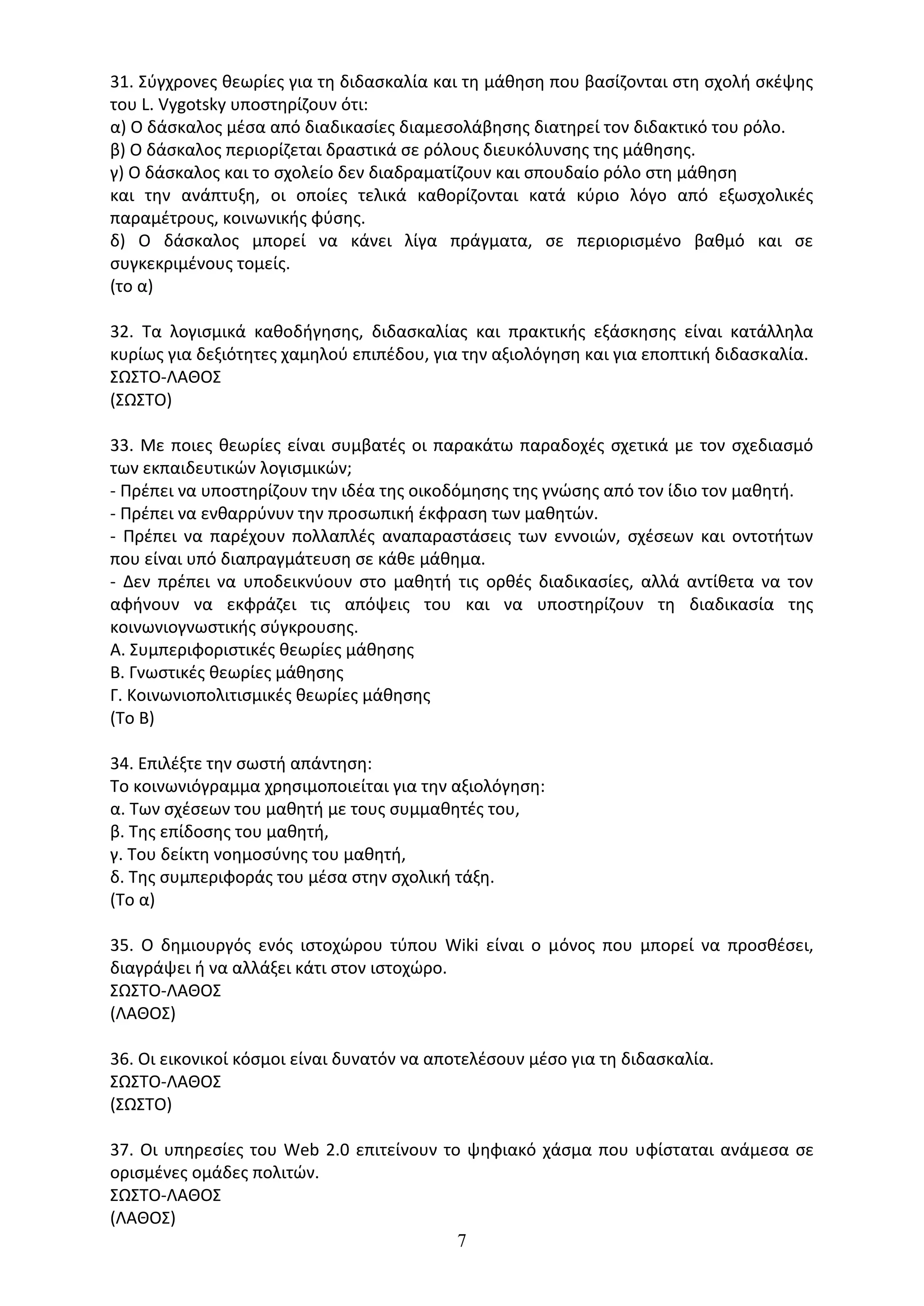7
31. Σύγχρονες θεωρίες για τη διδασκαλία και τη µάθηση που βασίζονται στη σχολή σκέψης
του L. Vygotsky υποστηρίζουν ότι:
α) Ο δάσκαλος µέσα από διαδικασίες διαµεσολάβησης διατηρεί τον διδακτικό του ρόλο.
β) Ο δάσκαλος περιορίζεται δραστικά σε ρόλους διευκόλυνσης της µάθησης.
γ) Ο δάσκαλος και το σχολείο δεν διαδραµατίζουν και σπουδαίο ρόλο στη µάθηση
και την ανάπτυξη, οι οποίες τελικά καθορίζονται κατά κύριο λόγο από εξωσχολικές
παραµέτρους, κοινωνικής φύσης.
δ) Ο δάσκαλος µπορεί να κάνει λίγα πράγµατα, σε περιορισµένο βαθµό και σε
συγκεκριµένους τοµείς.
(το α)
32. Τα λογισμικά καθοδήγησης, διδασκαλίας και πρακτικής εξάσκησης είναι κατάλληλα
κυρίως για δεξιότητες χαμηλού επιπέδου, για την αξιολόγηση και για εποπτική διδασκαλία.
ΣΩΣΤΟ-ΛΑΘΟΣ
(ΣΩΣΤΟ)
33. Με ποιες θεωρίες είναι συμβατές οι παρακάτω παραδοχές σχετικά με τον σχεδιασμό
των εκπαιδευτικών λογισμικών;
- Πρέπει να υποστηρίζουν την ιδέα της οικοδόμησης της γνώσης από τον ίδιο τον μαθητή.
- Πρέπει να ενθαρρύνυν την προσωπική έκφραση των μαθητών.
- Πρέπει να παρέχουν πολλαπλές αναπαραστάσεις των εννοιών, σχέσεων και οντοτήτων
που είναι υπό διαπραγμάτευση σε κάθε μάθημα.
- Δεν πρέπει να υποδεικνύουν στο μαθητή τις ορθές διαδικασίες, αλλά αντίθετα να τον
αφήνουν να εκφράζει τις απόψεις του και να υποστηρίζουν τη διαδικασία της
κοινωνιογνωστικής σύγκρουσης.
Α. Συμπεριφοριστικές θεωρίες μάθησης
Β. Γνωστικές θεωρίες μάθησης
Γ. Κοινωνιοπολιτισμικές θεωρίες μάθησης
(Το Β)
34. Επιλέξτε την σωστή απάντηση:
Το κοινωνιόγραµµα χρησιµοποιείται για την αξιολόγηση:
α. Των σχέσεων του µαθητή µε τους συµµαθητές του,
β. Της επίδοσης του µαθητή,
γ. Του δείκτη νοηµοσύνης του µαθητή,
δ. Της συµπεριφοράς του µέσα στην σχολική τάξη.
(Το α)
35. Ο δημιουργός ενός ιστοχώρου τύπου Wiki είναι ο μόνος που μπορεί να προσθέσει,
διαγράψει ή να αλλάξει κάτι στον ιστοχώρο.
ΣΩΣΤΟ-ΛΑΘΟΣ
(ΛΑΘΟΣ)
36. Οι εικονικοί κόσμοι είναι δυνατόν να αποτελέσουν μέσο για τη διδασκαλία.
ΣΩΣΤΟ-ΛΑΘΟΣ
(ΣΩΣΤΟ)
37. Οι υπηρεσίες του Web 2.0 επιτείνουν το ψηφιακό χάσμα που υφίσταται ανάμεσα σε
ορισμένες ομάδες πολιτών.
ΣΩΣΤΟ-ΛΑΘΟΣ
(ΛΑΘΟΣ)
 