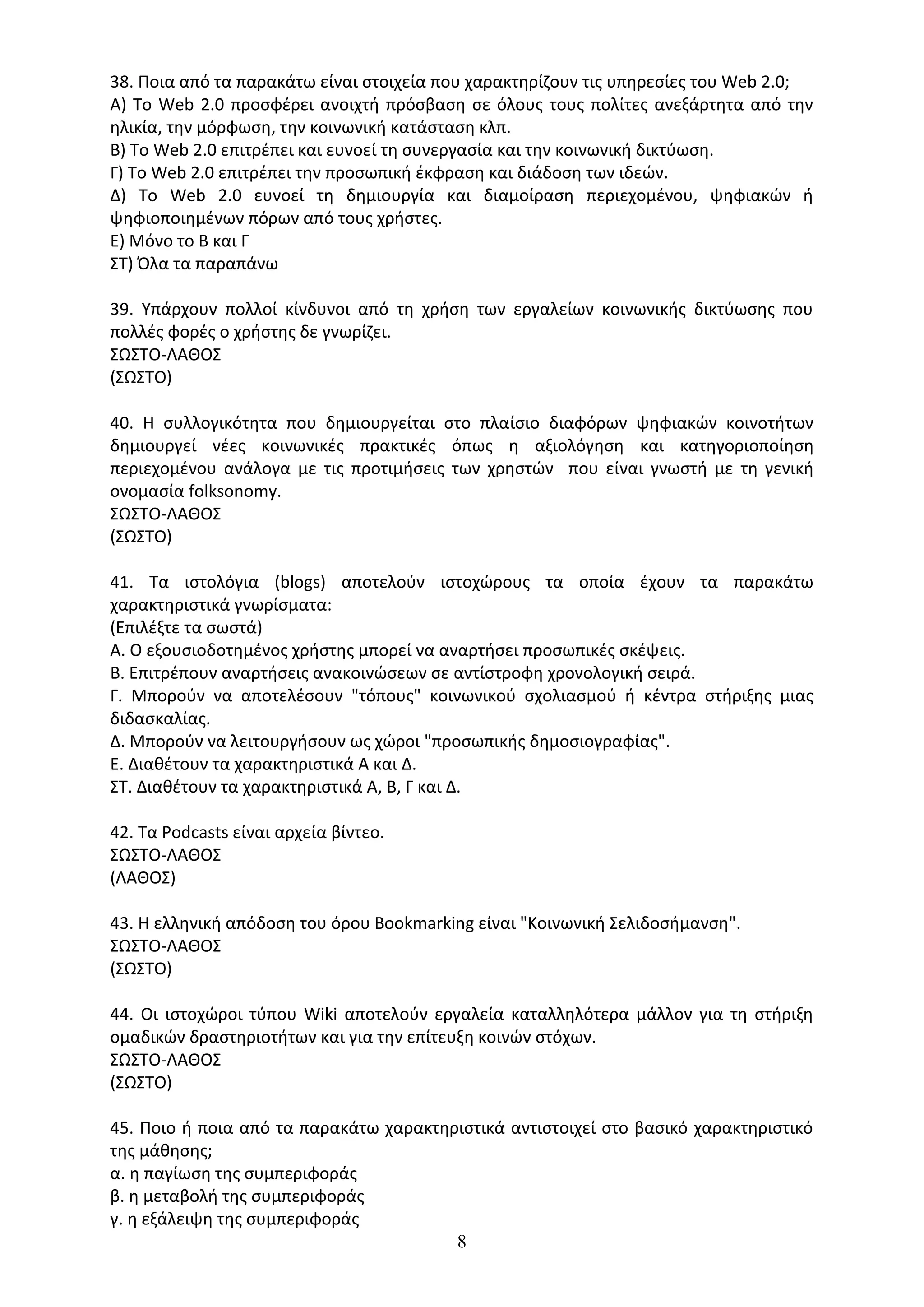 8
38. Ποια από τα παρακάτω είναι στοιχεία που χαρακτηρίζουν τις υπηρεσίες του Web 2.0;
Α) Το Web 2.0 προσφέρει ανοιχτή πρόσβαση σε όλους τους πολίτες ανεξάρτητα από την
ηλικία, την μόρφωση, την κοινωνική κατάσταση κλπ.
Β) Το Web 2.0 επιτρέπει και ευνοεί τη συνεργασία και την κοινωνική δικτύωση.
Γ) Το Web 2.0 επιτρέπει την προσωπική έκφραση και διάδοση των ιδεών.
Δ) Το Web 2.0 ευνοεί τη δημιουργία και διαμοίραση περιεχομένου, ψηφιακών ή
ψηφιοποιημένων πόρων από τους χρήστες.
Ε) Μόνο το Β και Γ
ΣΤ) Όλα τα παραπάνω
39. Υπάρχουν πολλοί κίνδυνοι από τη χρήση των εργαλείων κοινωνικής δικτύωσης που
πολλές φορές ο χρήστης δε γνωρίζει.
ΣΩΣΤΟ-ΛΑΘΟΣ
(ΣΩΣΤΟ)
40. Η συλλογικότητα που δημιουργείται στο πλαίσιο διαφόρων ψηφιακών κοινοτήτων
δημιουργεί νέες κοινωνικές πρακτικές όπως η αξιολόγηση και κατηγοριοποίηση
περιεχομένου ανάλογα με τις προτιμήσεις των χρηστών που είναι γνωστή με τη γενική
ονομασία folksonomy.
ΣΩΣΤΟ-ΛΑΘΟΣ
(ΣΩΣΤΟ)
41. Τα ιστολόγια (blogs) αποτελούν ιστοχώρους τα οποία έχουν τα παρακάτω
χαρακτηριστικά γνωρίσματα:
(Επιλέξτε τα σωστά)
Α. Ο εξουσιοδοτημένος χρήστης μπορεί να αναρτήσει προσωπικές σκέψεις.
Β. Επιτρέπουν αναρτήσεις ανακοινώσεων σε αντίστροφη χρονολογική σειρά.
Γ. Μπορούν να αποτελέσουν "τόπους" κοινωνικού σχολιασμού ή κέντρα στήριξης μιας
διδασκαλίας.
Δ. Μπορούν να λειτουργήσουν ως χώροι "προσωπικής δημοσιογραφίας".
Ε. Διαθέτουν τα χαρακτηριστικά Α και Δ.
ΣΤ. Διαθέτουν τα χαρακτηριστικά Α, Β, Γ και Δ.
42. Τα Podcasts είναι αρχεία βίντεο.
ΣΩΣΤΟ-ΛΑΘΟΣ
(ΛΑΘΟΣ)
43. Η ελληνική απόδοση του όρου Bookmarking είναι "Κοινωνική Σελιδοσήμανση".
ΣΩΣΤΟ-ΛΑΘΟΣ
(ΣΩΣΤΟ)
44. Οι ιστοχώροι τύπου Wiki αποτελούν εργαλεία καταλληλότερα μάλλον για τη στήριξη
ομαδικών δραστηριοτήτων και για την επίτευξη κοινών στόχων.
ΣΩΣΤΟ-ΛΑΘΟΣ
(ΣΩΣΤΟ)
45. Ποιο ή ποια από τα παρακάτω χαρακτηριστικά αντιστοιχεί στο βασικό χαρακτηριστικό
της µάθησης;
α. η παγίωση της συµπεριφοράς
β. η μεταβολή της συµπεριφοράς
γ. η εξάλειψη της συµπεριφοράς
 