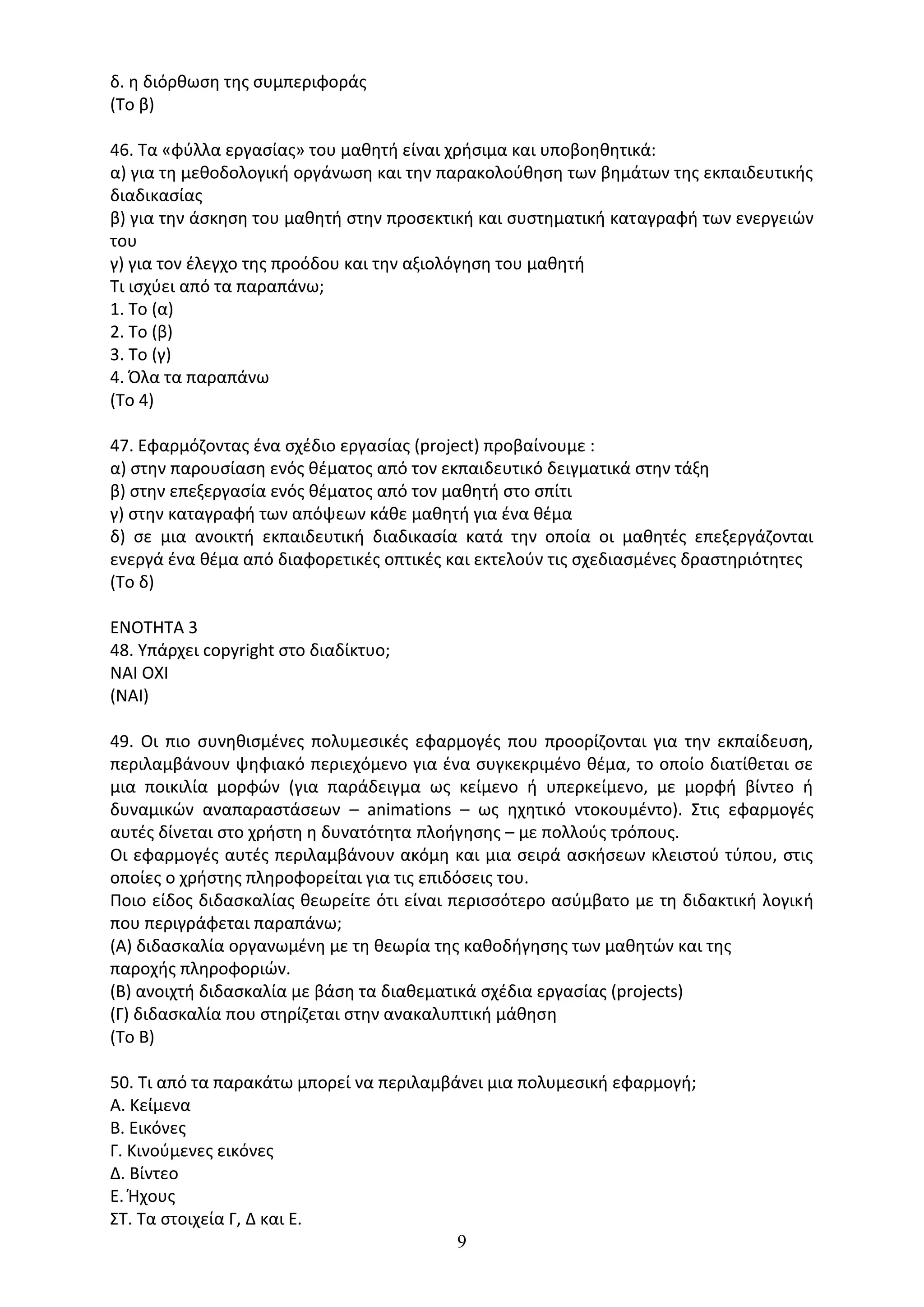 9
δ. η διόρθωση της συµπεριφοράς
(Το β)
46. Τα «φύλλα εργασίας» του µαθητή είναι χρήσιµα και υποβοηθητικά:
α) για τη µεθοδολογική οργάνωση και την παρακολούθηση των βηµάτων της εκπαιδευτικής
διαδικασίας
β) για την άσκηση του µαθητή στην προσεκτική και συστηµατική καταγραφή των ενεργειών
του
γ) για τον έλεγχο της προόδου και την αξιολόγηση του µαθητή
Τι ισχύει από τα παραπάνω;
1. Το (α)
2. Το (β)
3. Το (γ)
4. Όλα τα παραπάνω
(Το 4)
47. Εφαρµόζοντας ένα σχέδιο εργασίας (project) προβαίνουµε :
α) στην παρουσίαση ενός θέµατος από τον εκπαιδευτικό δειγµατικά στην τάξη
β) στην επεξεργασία ενός θέµατος από τον µαθητή στο σπίτι
γ) στην καταγραφή των απόψεων κάθε µαθητή για ένα θέµα
δ) σε µια ανοικτή εκπαιδευτική διαδικασία κατά την οποία οι µαθητές επεξεργάζονται
ενεργά ένα θέµα από διαφορετικές οπτικές και εκτελούν τις σχεδιασµένες δραστηριότητες
(Το δ)
ΕΝΟΤΗΤΑ 3
48. Υπάρχει copyright στο διαδίκτυο;
ΝΑΙ ΟΧΙ
(ΝΑΙ)
49. Οι πιο συνηθισµένες πολυµεσικές εφαρµογές που προορίζονται για την εκπαίδευση,
περιλαµβάνουν ψηφιακό περιεχόµενο για ένα συγκεκριµένο θέµα, το οποίο διατίθεται σε
µια ποικιλία µορφών (για παράδειγµα ως κείµενο ή υπερκείµενο, µε µορφή βίντεο ή
δυναµικών αναπαραστάσεων – animations – ως ηχητικό ντοκουµέντο). Στις εφαρµογές
αυτές δίνεται στο χρήστη η δυνατότητα πλοήγησης – µε πολλούς τρόπους.
Οι εφαρµογές αυτές περιλαµβάνουν ακόµη και µια σειρά ασκήσεων κλειστού τύπου, στις
οποίες ο χρήστης πληροφορείται για τις επιδόσεις του.
Ποιο είδος διδασκαλίας θεωρείτε ότι είναι περισσότερο ασύµβατο µε τη διδακτική λογική
που περιγράφεται παραπάνω;
(Α) διδασκαλία οργανωµένη µε τη θεωρία της καθοδήγησης των µαθητών και της
παροχής πληροφοριών.
(Β) ανοιχτή διδασκαλία µε βάση τα διαθεµατικά σχέδια εργασίας (projects)
(Γ) διδασκαλία που στηρίζεται στην ανακαλυπτική µάθηση
(Το Β)
50. Τι από τα παρακάτω μπορεί να περιλαμβάνει μια πολυμεσική εφαρμογή;
Α. Κείμενα
Β. Εικόνες
Γ. Κινούμενες εικόνες
Δ. Βίντεο
Ε. Ήχους
ΣΤ. Τα στοιχεία Γ, Δ και Ε.
 