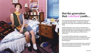 The Sound10
The concept of youth grew from a brief life stage into a
constantly attainable mood – a feeling that could be
tapped into at any age, and something of a philosophy of
being.
Unlike the Boomers, Gen-X never transitioned into a
traditional adulthood. They had kids, gained weight, lost
weight, gained it again and got mortgages but society no
longer places the same pressures on them to live a
certain way.
It’s now OK to still be interested in contemporary
culture past the age of 25. In fact, it’s totally cool to still
be experimenting and having adventures in your 40s,
50s and beyond.
They are the ﬁrst generation that didn’t have to let go of
what they loved, give up on having fun, or abandon the
culture that made them who they are.
But the generation
that redefined youth…
The Sound10
 