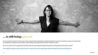 The Sound11
Yet most brands treat Gen-Xrs the same as they treated the fortysomethings and ﬁftysomethings of yesteryear. And they continue to feel that they
are targeted by a predetermined and false understanding of life stage rather than their mindset or values.
So is it any wonder this is a generation that feels underserved and ignored despite having the most disposable income of any cohort?
You should be asking yourselves, what are Gen-X values and how do I target a generation that doesn’t feel the need to grow up?
…is still being ignored
The Sound
 