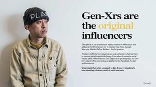 The Sound13
Take a look at any brand that is highly coveted by Millennials and
odds are you’ll ﬁnd a Gen-Xer in charge: Vice. Tesla. Google.
Supreme. Uniqlo. GoPro. Adidas … the list goes on.
The Gen-X afﬁnity for independence and authenticity has led them
to become stealth agents of change. Even when it comes to social
media, while Millennials and Gen Edgers may get the press, it’s Gen-
Xers who are the most active on platforms like Facebook, Twitter
and Instagram.
Understand that when you speak to Gen-X, you’re speaking to
everyone they inﬂuence, which is, well, everyone.
Gen-Xrs are
the original
influencers
The Sound
 