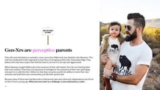 The Sound15
They still view themselves as outsiders; more savvy than Millennials, less idealistic than Boomers. This
trait has manifested in their approach to how they are bringing up their kids: Generation Edge. They
believe that they have to give their kids the tools to survive in a corrupt and rigged world.
Where Boomers taught Millennials to be conscious of their self-esteem, Gen-Xrs are teaching their
kids to be resilient. They have a strong sense of nostalgia for the autonomy of their own upbringing,
and want to re-wild the their children so that they can grow up with the ability to invent their own
activities and build their own communities, just like their parents did.
Because many of them were latchkey kids or had parents who were divorced, independence was thrust
on Gen-X from a young age. What was once seen as a challenge, is now embraced as a value.
Gen-Xrs are perceptive parents
 