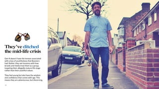 The Sound17
Gen-X doesn’t have the tension associated
with a loss of youthfulness that Boomers
had. Rather, they see tensions with how
brands and media treat them as a group,
targeting their allegedly mature life stage
rather than their youthful values.
They feel young but also have the wisdom
and conﬁdence that comes with age. This
means they are adventurous, but discerning.
They’ve ditched
the mid-life crisis
 