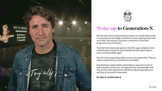 The Sound18
Gen-Xrs were the ﬁrst generation to mature in a world where youth
is a constant. No one laughs at old DJs or mocks aspiring artists who
are in their 50s anymore. Everyone is welcome in the broad
progressive church of youth.
They feel that brands only speak to their life stage and ignore their
youthful state of mind. So stop treating them like square dads or
mums or bored middle-aged.
Gen-X has the largest disposable income of any generation. They are
ready to spend, but are consistently overlooked.
Stop thinking in age brackets and develop an approach to Gen-X
that is dynamic as they are – an approach that acknowledges that
they are the most experienced and discerning young people alive
and they do not want to slow down.
It’s time to re-think Gen-X.
Wake up to Generation-X
The Sound18
 
