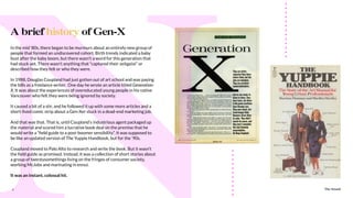 The Sound4
In the mid ‘80s, there began to be murmurs about an entirely new group of
people that formed an undiscovered cohort. Birth trends indicated a baby
bust after the baby boom, but there wasn’t a word for this generation that
had stuck yet. There wasn’t anything that “captured their zeitgeist” or
described how they felt or who they were.
In 1988, Douglas Coupland had just gotten out of art school and was paying
the bills as a freelance writer. One day he wrote an article titled Generation-
X. It was about the experiences of overeducated young people in his native
Vancouver who felt they were being ignored by society.
It caused a bit of a stir, and he followed it up with some more articles and a
short-lived comic strip about a Gen-Xer stuck in a dead-end marketing job.
And that was that. That is, until Coupland’s industrious agent packaged up
the material and scored him a lucrative book deal on the premise that he
would write a “ﬁeld guide to a post-boomer sensibility”. It was supposed to
be like an updated version of The Yuppie Handbook, but for the ‘90s.
Coupland moved to Palo Alto to research and write the book. But it wasn’t
the ﬁeld guide as promised. Instead, it was a collection of short stories about
a group of twentysomethings living on the fringes of consumer society,
working McJobs and marinating in ennui.
It was an instant, colossal hit.
A brief history of Gen-X
The Sound
 